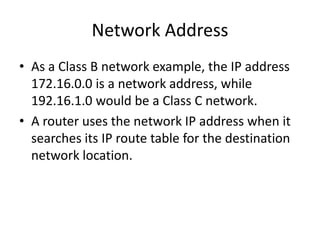 Network Address
• As a Class B network example, the IP address
172.16.0.0 is a network address, while
192.16.1.0 would be a Class C network.
• A router uses the network IP address when it
searches its IP route table for the destination
network location.
 