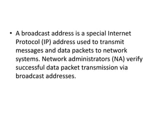 • A broadcast address is a special Internet
Protocol (IP) address used to transmit
messages and data packets to network
systems. Network administrators (NA) verify
successful data packet transmission via
broadcast addresses.
 