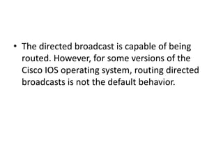 • The directed broadcast is capable of being
routed. However, for some versions of the
Cisco IOS operating system, routing directed
broadcasts is not the default behavior.
 