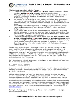 FORCM WEEKLY REPORT - 19 November 2010
MONTHLY COMMUNICATION PRIORITY: On Demand Expertise
Thanksgiving Day Safety Briefing Points.
• Last Thanksgiving weekend, 1 Sailor and 1 Marine lost their lives on the nation’s
highways. Another 11 were injured in non-fatal traffic accidents.
• AAA reports that more than 42 million Americans will travel at least 50 miles from
home this Thanksgiving weekend, and 94 percent of travelers will reach their
destination by driving.
• The potential for motor vehicle accidents rises during holidays when highways are
more crowded and driving distances are longer than normal. Use the Travel Risk
Planning System (TRiPS) to assess the risk of road trips and learn how to reduce the
danger.
• Reduce fatigue-related driving mishaps by starting every trip well-rested, and by
taking breaks every couple of hours. Also try to do most of your driving during
daylight hours.
• If your holiday plans include alcohol, remember to drink responsibly. Designate a
driver or take a cab. Do whatever it takes, but never drive after drinking. Even if you
won’t be driving, remember moderation. Over-consumption of alcohol increases the
risk of mishaps, even during routine activities.
• Last year’s Thanksgiving weekend mishap reports show that trips and falls in and
around the house caused 14 significant injuries to Sailors and Marines. Being
in a hurry during the busy holiday weekend may account for some of this. However,
doing things the right way and using the right tools for jobs such as holiday
decorating may take a few extra minutes, but it’s worth the trouble and may save
time in the long run.
The Thanksgiving holiday period is among the busiest long-distance travel period of the
year. During the 6-day Thanksgiving travel period (Wednesday through Sunday), the
number of long-distance trips (to and from a destination 50 miles or more away) increases
by more than 50 percent. And although heavy media attention focuses on crowded airports
and bus and train stations on the Wednesday before and Sunday after Thanksgiving, when
personal vehicle trips are added to the mix Thanksgiving Day is actually a heavier long-
distance travel day than Wednesday.
Here is some advice from the Naval Safety Center (NSC) for staying safe on the roads over
the Thanksgiving Holiday weekend.
First, DON'T DRINK and DRIVE!
Proper trip planning is the best way to manage highway risk. Check your route in advance,
be aware of weather conditions and prepare your vehicle. This includes ensuring proper
preventive maintenance.
Fatigue is another factor that leads to a large number of traffic accidents. The NSC
recommends driving during daylight hours as much as possible and planning 10 to 15
minute stops every two hours of the drive to rest and break up the monotony of the road.
Wherever your holiday plans take you during the holiday weekend, NSC recommends using
the Travel Risk Planning System (TRiPS) to recognize and manage the risks. The web-based
assessment analyzes the hazards associated with a planned road trip and offers suggestions
for making the journey safer. TRiPS can be accessed through Navy Knowledge Online at
www.nko.navy.mil.
During the Thanksgiving celebration our goal is zero mishaps in addition to having a
wonderful and safe holiday.
 