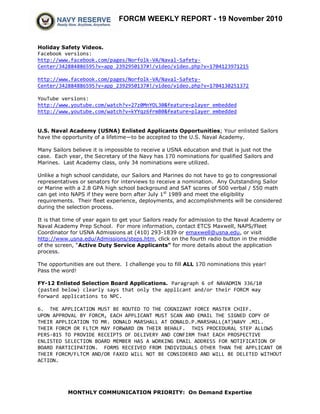 FORCM WEEKLY REPORT - 19 November 2010
MONTHLY COMMUNICATION PRIORITY: On Demand Expertise
Holiday Safety Videos.
Facebook versions:
http://www.facebook.com/pages/Norfolk-VA/Naval-Safety-
Center/342884886595?v=app_2392950137#!/video/video.php?v=1704123971215
http://www.facebook.com/pages/Norfolk-VA/Naval-Safety-
Center/342884886595?v=app_2392950137#!/video/video.php?v=1704130251372
YouTube versions:
http://www.youtube.com/watch?v=27z0MnYOL30&feature=player_embedded
http://www.youtube.com/watch?v=kYYqz6frmB0&feature=player_embedded
U.S. Naval Academy (USNA) Enlisted Applicants Opportunities; Your enlisted Sailors
have the opportunity of a lifetime—to be accepted to the U.S. Naval Academy.
Many Sailors believe it is impossible to receive a USNA education and that is just not the
case. Each year, the Secretary of the Navy has 170 nominations for qualified Sailors and
Marines. Last Academy class, only 34 nominations were utilized.
Unlike a high school candidate, our Sailors and Marines do not have to go to congressional
representatives or senators for interviews to receive a nomination. Any Outstanding Sailor
or Marine with a 2.8 GPA high school background and SAT scores of 500 verbal / 550 math
can get into NAPS if they were born after July 1st
1989 and meet the eligibility
requirements. Their fleet experience, deployments, and accomplishments will be considered
during the selection process.
It is that time of year again to get your Sailors ready for admission to the Naval Academy or
Naval Academy Prep School. For more information, contact ETCS Maxwell, NAPS/Fleet
Coordinator for USNA Admissions at (410) 293-1839 or emaxwell@usna.edu, or visit
http://www.usna.edu/Admissions/steps.htm, click on the fourth radio button in the middle
of the screen, “Active Duty Service Applicants” for more details about the application
process.
The opportunities are out there. I challenge you to fill ALL 170 nominations this year!
Pass the word!
FY-12 Enlisted Selection Board Applications. Paragraph 6 of NAVADMIN 336/10
(pasted below) clearly says that only the applicant and/or their FORCM may
forward applications to NPC.
6. THE APPLICATION MUST BE ROUTED TO THE COGNIZANT FORCE MASTER CHIEF.
UPON APPROVAL BY FORCM, EACH APPLICANT MUST SCAN AND EMAIL THE SIGNED COPY OF
THEIR APPLICATION TO MR. DONALD MARSHALL AT DONALD.P.MARSHALL(AT)NAVY .MIL.
THEIR FORCM OR FLTCM MAY FORWARD ON THEIR BEHALF. THIS PROCEDURAL STEP ALLOWS
PERS-815 TO PROVIDE RECEIPTS OF DELIVERY AND CONFIRM THAT EACH PROSPECTIVE
ENLISTED SELECTION BOARD MEMBER HAS A WORKING EMAIL ADDRESS FOR NOTIFICATION OF
BOARD PARTICIPATION. FORMS RECEIVED FROM INDIVIDUALS OTHER THAN THE APPLICANT OR
THEIR FORCM/FLTCM AND/OR FAXED WILL NOT BE CONSIDERED AND WILL BE DELETED WITHOUT
ACTION.
 