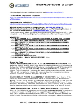 FORCM WEEKLY REPORT – 20 May 2011


For more news from Navy Personnel Command, visit www.navy.mil/local/npc/.

The Weekly NR Employment Scorecard:
https://private.navyreserve.navy.mil/3447B/n3/NR%20Employment%20for%20OCNR/Form
s/AllItems.aspx

May Ready Now! Newsletter:
http://www.navyreserve.navy.mil/Ready%20Now/Shared%20Documents/Newsletter.aspx

Administrative Procedures for Navy Reservists BUPERSINST 1001.39F
Administrative Procedures for the Drilling Reserve and Participating Members of
the Individual Ready Reserve COMNAVRESFORINST 1001.5F
Please use the above links if you have any questions regarding Administrative Policy. Make
sure you are up to date regarding any changes to current policy regarding your Sailors!

NAVADMINS
172/11 DATA AT REST (DAR) ENCRYPTION SOLUTION WAIVERS UNCLASSIFIED
169/11 FY-11 FULL TIME SUPPORT AVIATION CAREER CONTINUATION PAY
166/11 FY-11 SELECTIVE REENLISTMENT BONUS AWARD LEVELS AND POLICY
       UPDATE II (4 of 4)
166/11 FY-11 SELECTIVE REENLISTMENT BONUS AWARD LEVELS AND POLICY
       UPDATE II (3 of 4)
166/11 FY-11 SELECTIVE REENLISTMENT BONUS AWARD LEVELS AND POLICY
       UPDATE II (2 of 4)
166/11 FY-11 SELECTIVE REENLISTMENT BONUS AWARD LEVELS AND POLICY
       UPDATE II (1 of 4)
162/11 STRATEGIC LANGUAGE LIST
163/11 BATTLE OF MIDWAY COMMEMORATION 2011


Around the Force
SPAWAR RESERVE SAILORS ENABLE FLEET C4I READINESS IMPROVEMENT. Two
teams of 6 SPAWAR Reserve Sailors from several SPAWAR units and NOSC’s conducted C4I
Configuration Validations (CONVALs) of Functional Interface Diagrams (FID’s) onboard USS
DEWERT (FFG 45) and USS NEW ORLEANS (LPD 18) as part of a PEO C4I initiative to
improve Fleet C4I readiness. Their work will lead to validating all deploying Fleet platform
FIDS over a 3 year period to increase C4I system configuration management, enabling
increased operational readiness throughout the Fleet.

SEABEES DONATE TIME TO CLEAR DEBRIS AT VA CEMETERY. Navy Reserve LT Ray
Gilliam and 30 other Reserve Sailors from NMCB 24 volunteered at the Mountain Home
National Cemetery on the grounds of the Veterans Administration Center to clear trees and
debris left strewn over the campus following last month’s tornado that fell nearly 70 trees
throughout the cemetery. LT Gilliam, who owns a tree service company in TN, volunteered
their services to ensure the veterans at rest there could continue to be honored properly.

CNRSW RESERVE SAILORS AID F/A-18 CRASH INVESTIGATION. Navy Reserve
Sailors at CNRSW Regional Operations Center provided on demand expertise in response to
an emergent request from NAS Lemoore to support the post accident investigation of a
Navy F/A-18 aircraft that crashed last month near NAS Lemoore. Members mobilized the
Region's Mobile Command Unit (MCU) providing onsite investigators a vital communication




              MONTHLY COMMUNICATION PRIORITY: Strategic Depth
 