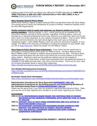 FORCM WEEKLY REPORT - 23 November 2011


needing access to the LECF can obtain it by calling the FLTMPS Help desk at 1-866-438-
2898 (Toll Free) or 850-452-1867 (Commercial) or 922-1867 (DSN) or by e-
mailing NTMPS.SUPPORT@NAVY.MIL

Navy Surgeon General Policy Memo
RADM Karen Flaherty, Deputy Surgeon General (DSG) has signed the Navy SG Policy Memo.
This should serve to clarify and standardize RC access to Military Treatment Facilities (MTF)
for their IMR Requirements.

Family programs exist to assist and empower our Reserve leaders to care for
service members. Starting October 3, 2011, online tutoring will be available 24/7 for
every Navy Reserve member & family member, regardless of drilling status. Tutor.com
provides an on-demand professional online tutor whenever you need help. Work one-to-one
with a tutor in a online classroom on your specific homework problem - until it's done. While
the most common demand is for high school algebra (the tutor uses an interactive
whiteboard system - think SMART Board), tutors are online for all levels & subjects, K-12 &
college. The Office of the Secretary of Defense is funding this program on your behalf. Sign
up now at www.Tutor.com. Select the purple "for the Military" button.

Navy Reserve Policy Board Issue Submission. Every Sailor has the opportunity to
participate in shaping policies which guide our Reserve Force. The Navy Reserve Policy
Board (NRPB) meets in Norfolk to address issues provided from the field. The Policy board
reviews issues throughout the year and is your direct line of communication to the Force
policy makers. Electronic inputs are the preferred method and can be emailed to
NRPB@navy.mil. For initial inputs, a blank issue submission form and additional guidance is
available on the NRWS (private side). Just click on the link below. Thank you for your input
and bringing Deckplate issues to senior Navy Leadership.
https://private.navyreserve.navy.mil/3447B/n5/Shared%20Documents/n5a.aspx

The Weekly NR Employment Scorecard:
https://private.navyreserve.navy.mil/3447B/n3/NR%20Employment%20for%20OCNR/Form
s/AllItems.aspx

November Ready Now! Newsletter:
http://www.navyreserve.navy.mil/Ready%20Now/Shared%20Documents/Newsletter.aspx

Administrative Procedures for Navy Reservists BUPERSINST 1001.39F
Administrative Procedures for the Drilling Reserve and Participating Members of
the Individual Ready Reserve COMNAVRESFORINST 1001.5F
Please use the above links if you have any questions regarding Administrative Policy. Make
sure you are up to date regarding any changes to current policy regarding your Sailors!

NAVADMINS
194/11 FY-12 PERFORMANCE-BASED BOARD FOR CONTINUATION OF SENIOR
       ENLISTED(ACTIVE/RESERVE) PERSONNEL WITH GREATER THAN 19 YEARS
       OF SERVICE
349/11 JANUARY 2012 E7 NAVY-WIDE EXAMINATION AND FY13 ACTIVE E7
       SELECTION BOARD CYCLE 214
352/11 ADVANCEMENT EXAMINATION READINESS REVIEW SCHEDULE AND
       REQUEST FOR NOMINATION OF SUBJECT MATTER EXPERTS
353/11 2012 SEA SERVICE LEADERSHIP ASSOCIATION JOINT WOMEN'S
       LEADERSHIP SYMPOSIUM



             MONTHLY COMMUNICATION PRIORITY - SERVICE MATTERS
 