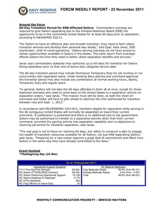 FORCM WEEKLY REPORT - 23 November 2011



Around the Force
60-Day Transition Period for ERB-Affected Sailors. Commanders overseas are
required to give Sailors separating due to the Enlisted Retention Board (ERB) the
opportunity to be in the continental United States for at least 60 days prior to separation,
according to NAVADMIN 332/11.

"For Sailors to have an effective plan and smooth transition, they need to learn about
transition services and develop their personal way ahead," said Capt. Kate Janac, ERB
coordinator, chief of naval operations. "Sailors serving overseas do not have access to
certain opportunities available to Sailors in the states. This early return from overseas
affords Sailors the time they need to better utilize separation benefits and services."

Janac says commanders stateside may authorize up to 60-days for transition for Sailors
facing separation prior to their end of active-duty obligated service date.

The 60-day transition period may include Permissive Temporary Duty for job hunting or run
concurrently with separation leave. Under existing Navy policies and command approval,
the transition period may also include any combination of normal working hours, liberty,
Temporary Duty and regular leave.

"In general, Sailors will not take the 60 days afforded to them all at once, except for those
stationed overseas who need to come back to the United States to a separation activity on
separation orders," said Janac. "The mission must still be done, so both the chain-of-
command and Sailor will have to plan ahead to optimize the time authorized for transition
between now and Sept. 1, 2012."

In accordance with MILPERSMAN 1910-812, members eligible for separation while serving in
the 48 contiguous United States will normally be separated on board their current
command. If justification is presented and there is no additional cost to the government,
Sailors may be authorized to transfer to a separation activity other than their current
command, provided the gaining activity has separation capability and no objections to
receiving personnel for transition separation, said Janac.

"The real goal is not to focus on reaching 60 days, but rather to construct a plan to engage
the wealth of transition resources available for all Sailors, not just ERB-separating Sailors,"
said Janac. "Preparing for a new career requires a great deal of commitment and effort from
Sailors in the same way they have already committed to the Navy."


Event Outlook
*Thanksgiving Day (24 Nov)


                                             As of 18 November 2011:
             Operational Support Snapshot                                   RC Medical Readiness
FY11 Pres Bud End Strength                       65,500   Fully Medically Ready:          85.4% (from 85.1%)
RC Sailors (FTS/SELRES) Onboard:                 65,044   Partially Medically Ready:       4.2% (from 4.3%)
RC Sailors Performing Operational Support:       15,128   Total:                          89.6% (from 89.4%)
RC Sailors Mobilized or Deployed:                 4,175
RC CPOs Mobilized                                   683
RC Flag Officers on Active Duty:                     30




               MONTHLY COMMUNICATION PRIORITY - SERVICE MATTERS
 