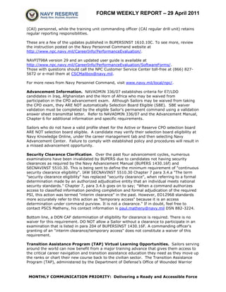 FORCM WEEKLY REPORT – 29 April 2011

(CAI) personnel, while the training unit commanding officer (CAI regular drill unit) retains
regular reporting responsibilities.

These are a few of the updates published in BUPERSINST 1610.10C. To see more, review
the instruction posted on the Navy Personnel Command website at
http://www.npc.navy.mil/CareerInfo/PerformanceEvaluation/.

NAVFIT98A version 29 and an updated user guide is available at
http://www.npc.navy.mil/CareerInfo/PerformanceEvaluation/SoftwareForms/.
Those with questions should call the NPC Customer Service Center toll-free at (866) 827-
5672 or e-mail them at CSCMailbox@navy.mil.

For more news from Navy Personnel Command, visit www.navy.mil/local/npc/.

Advancement Information. NAVADMIN 336/07 establishes criteria for E7/LDO
candidates in Iraq, Afghanistan and the Horn of Africa who may be waived from
participation in the CPO advancement exam. Although Sailors may be waived from taking
the CPO exam, they ARE NOT automatically Selection Board Eligible (SBE). SBE waiver
validation must be completed by the eligible Sailor's permanent command using a validation
answer sheet transmittal letter. Refer to NAVADMIN 336/07 and the Advancement Manual,
Chapter 6 for additional information and specific requirements.

Sailors who do not have a valid profile sheet for the Active or Reserve CPO selection board
ARE NOT selection board eligible. A candidate may verify their selection board eligibility at
Navy Knowledge Online, under the career management tab and then selecting Navy
Advancement Center. Failure to comply with established policy and procedures will result in
a missed advancement opportunity.

Security Clearance Clarification. Over the past four advancement cycles, numerous
examinations have been invalidated by BUPERS due to candidates not having security
clearances as required by the Navy Advancement Manual (BUPERS 1430.16f) and
SECNAVINST 5510.30. This is being sent to define the minimum requirement of "continuous
security clearance eligibility". IAW SECNAVINST 5510.30 Chapter 7 para 3.4.a "The term
"security clearance eligibility" has replaced "security clearance", when referring to a formal
determination made by an authorized adjudicative entity that an individual meets national
security standards." Chapter 7, para 3.4.b goes on to say; "When a command authorizes
access to classified information pending completion and formal adjudication of the required
PSI, this action was termed "interim clearance" in the past. However, EO12968 standards
more accurately refer to this action as "temporary access" because it is an access
determination under command purview. It is not a clearance." If in doubt, feel free to
contact PSCS Matheny, his contact information is paul.matheny@navy.mil DSN 882-3224.

Bottom line, a DON CAF determination of eligibility for clearance is required. There is no
waiver for this requirement. DO NOT allow a Sailor without a clearance to participate in an
examination that is listed in para 204 of BUPERSINST 1430.16F. A commanding officer's
granting of an "interim clearance/temporary access" does not constitute a waiver of this
requirement.

Transition Assistance Program (TAP) Virtual Learning Opportunities. Sailors serving
around the world can now benefit from a major training advance that gives them access to
the critical career navigation and transition assistance education they need as they move up
the ranks or chart their new course back to the civilian sector. The Transition Assistance
Program (TAP), administered by the Department of Defense’s Office of Wounded Warrior



 MONTHLY COMMUNICATION PRIORITY: Delivering a Ready and Accessible Force
 
