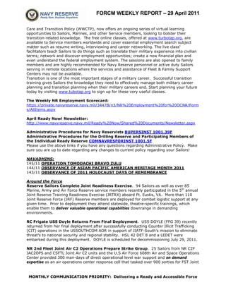 FORCM WEEKLY REPORT – 29 April 2011

Care and Transition Policy (WWCTP), now offers an ongoing series of virtual learning
opportunities to Sailors, Marines, and other Service members, looking to bolster their
transition-related knowledge. The free online classes, offered at www.turbotap.org, are
available to Service members worldwide and cover essential employment search subject
matter such as resume writing, interviewing and career networking. The live class’
facilitators teach Sailors to do things such as translate their military experience into civilian
terms; network and discover employment opportunities; create a new financial plan and
even understand the federal employment system. The sessions are also opened to family
members and are highly recommended for Navy Reserve personnel or active duty Sailors
serving in remote locations where the services and assistance of Fleet & Family Support
Centers may not be available.
Transition is one of the most important stages of a military career. Successful transition
training gives Sailors the knowledge they need to effectively manage both military career
planning and transition planning when their military careers end. Start planning your future
today by visiting www.tubotap.org to sign up for these very useful classes.

The Weekly NR Employment Scorecard:
https://private.navyreserve.navy.mil/3447B/n3/NR%20Employment%20for%20OCNR/Form
s/AllItems.aspx

April Ready Now! Newsletter:
http://www.navyreserve.navy.mil/Ready%20Now/Shared%20Documents/Newsletter.aspx

Administrative Procedures for Navy Reservists BUPERSINST 1001.39F
Administrative Procedures for the Drilling Reserve and Participating Members of
the Individual Ready Reserve COMNAVRESFORINST 1001.5F
Please use the above links if you have any questions regarding Administrative Policy. Make
sure you are up to date regarding any changes to current policy regarding your Sailors!

NAVADMINS:
145/11 OPERATION TOMODACHI BRAVO ZULU
144/11 OBSERVANCE OF ASIAN PACIFIC AMERICAN HERITAGE MONTH 2011
143/11 OBSERVANCE OF 2011 HOLOCAUST DAYS OF REMEMBRANCE

Around the Force
Reserve Sailors Complete Joint Readiness Exercise. 94 Sailors as well as over 85
Marine, Army and Air Force Reserve service members recently participated in the 5th annual
Joint Reserve Training Readiness Exercise (JRTRX) aboard Ft. Eustis, VA. More than 110
Joint Reserve Force (JRF) Reserve members are deployed for combat logistic support at any
given time. Prior to deployment they attend stateside, theatre-specific trainings, which
enable them to deliver valuable operational capabilities downrange in demanding
environments.

RC Frigate USS Doyle Returns From Final Deployment. USS DOYLE (FFG 39) recently
returned from her final deployment after successfully conducting Counter Illicit Trafficking
(CIT) operations in the USSOUTHCOM AOR in support of JIATF-South’s mission to eliminate
threat’s to national security and regional stability. HSL 42 DET 8 and a LEDET were
embarked during this deployment. DOYLE is scheduled for decommissioning July 29, 2011.

NR 2nd Fleet Joint Air C2 Operations Prepare Strike Group. 25 Sailors from NR C2F
JAC2OPS and CSFTL Joint Air C2 units and the U.S Air Force 608th Air and Space Operations
Center provided 300 man-days of direct operational level war support and on demand
expertise as an air operations center response cell that tasked over 900 sorties for FST Joint



 MONTHLY COMMUNICATION PRIORITY: Delivering a Ready and Accessible Force
 