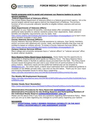 FORCM WEEKLY REPORT - 3 October 2011


Family programs exist to assist and empower our Reserve leaders to care for
service members.
 Federal Department of Veterans Affairs:
The United States Department of Veterans Affairs is a federal government agency. VA is the
second largest cabinet-level agency behind the Department of Defense. The primary
function of VA is to provide veterans' benefits to eligible military veterans and service
members.
State Departments of Veterans Affairs:
In addition to your federal VA benefits, individual states offer completely separate and
additional state benefits to veteran residents and/or their dependents. State veterans'
benefits and eligibility requirements vary by state. Visit
http://www.nasdva.net/modules.php?name=Content&pa=showpage&pid=14 to learn more
about benefits available in each state.
County Veterans Services Officers:
County Veterans Services Officers provide assistance to veterans, their family members,
and/or survivors with obtaining any county, state, and federal benefits that they may be
entitled to based on military service. To locate a County Veterans Services Officer, visit
http://www.nacvso.org/modules.php?name=Content&pa=showpage&pid=10
Campus Veteran Services Offices:
Many college and university campuses have a "veteran affairs" or "veteran services" office
to assist veteran students.

Navy Reserve Policy Board Issue Submission. Every Sailor has the opportunity to
participate in shaping policies which guide our Reserve Force. The Navy Reserve Policy
Board (NRPB) meets in Norfolk to address issues provided from the field. The Policy board
reviews issues throughout the year and is your direct line of communication to the Force
policy makers. Electronic inputs are the preferred method and can be emailed to
NRPB@navy.mil. For initial inputs, a blank issue submission form and additional guidance is
available on the NRWS (private side). Just click on the link below. Thank you for your input
and bringing Deckplate issues to senior Navy Leadership.
https://private.navyreserve.navy.mil/3447B/n5/Shared%20Documents/n5a.aspx

The Weekly NR Employment Scorecard:
https://private.navyreserve.navy.mil/3447B/n3/NR%20Employment%20for%20OCNR/Form
s/AllItems.aspx

October Ready Now! Newsletter:
http://www.navyreserve.navy.mil/Ready%20Now/Shared%20Documents/Newsletter.aspx

Administrative Procedures for Navy Reservists BUPERSINST 1001.39F
Administrative Procedures for the Drilling Reserve and Participating Members of
the Individual Ready Reserve COMNAVRESFORINST 1001.5F
Please use the above links if you have any questions regarding Administrative Policy. Make
sure you are up to date regarding any changes to current policy regarding your Sailors!

NAVADMIN
285/11 EXCEPTIONAL FAMILY MEMBER PROGRAM CAPABILITY IN THE NAVY
       FAMILY ACCOUNTABILITY AND ASSESSMENT SYSTEM




                                COST-EFFECTIVE FORCE
 