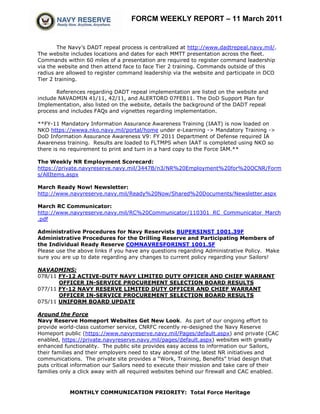 FORCM WEEKLY REPORT – 11 March 2011


        The Navy’s DADT repeal process is centralized at http://www.dadtrepeal.navy.mil/.
The website includes locations and dates for each MMTT presentation across the fleet.
Commands within 60 miles of a presentation are required to register command leadership
via the website and then attend face to face Tier 2 training. Commands outside of this
radius are allowed to register command leadership via the website and participate in DCO
Tier 2 training.

       References regarding DADT repeal implementation are listed on the website and
include NAVADMIN 41/11, 42/11, and ALERTORD 07FEB11. The DoD Support Plan for
Implementation, also listed on the website, details the background of the DADT repeal
process and includes FAQs and vignettes regarding implementation.

**FY-11 Mandatory Information Assurance Awareness Training (IAAT) is now loaded on
NKO https://wwwa.nko.navy.mil/portal/home under e-Learning -> Mandatory Training ->
DoD Information Assurance Awareness V9: FY 2011 Department of Defense required IA
Awareness training. Results are loaded to FLTMPS when IAAT is completed using NKO so
there is no requirement to print and turn in a hard copy to the Force IAM.**

The Weekly NR Employment Scorecard:
https://private.navyreserve.navy.mil/3447B/n3/NR%20Employment%20for%20OCNR/Form
s/AllItems.aspx

March Ready Now! Newsletter:
http://www.navyreserve.navy.mil/Ready%20Now/Shared%20Documents/Newsletter.aspx

March RC Communicator:
http://www.navyreserve.navy.mil/RC%20Communicator/110301_RC_Communicator_March
.pdf

Administrative Procedures for Navy Reservists BUPERSINST 1001.39F
Administrative Procedures for the Drilling Reserve and Participating Members of
the Individual Ready Reserve COMNAVRESFORINST 1001.5F
Please use the above links if you have any questions regarding Administrative Policy. Make
sure you are up to date regarding any changes to current policy regarding your Sailors!

NAVADMINS:
078/11 FY-12 ACTIVE-DUTY NAVY LIMITED DUTY OFFICER AND CHIEF WARRANT
       OFFICER IN-SERVICE PROCUREMENT SELECTION BOARD RESULTS
077/11 FY-12 NAVY RESERVE LIMITED DUTY OFFICER AND CHIEF WARRANT
       OFFICER IN-SERVICE PROCUREMENT SELECTION BOARD RESULTS
075/11 UNIFORM BOARD UPDATE

Around the Force
Navy Reserve Homeport Websites Get New Look. As part of our ongoing effort to
provide world-class customer service, CNRFC recently re-designed the Navy Reserve
Homeport public (https://www.navyreserve.navy.mil/Pages/default.aspx) and private (CAC
enabled, https://private.navyreserve.navy.mil/pages/default.aspx) websites with greatly
enhanced functionality. The public site provides easy access to information our Sailors,
their families and their employers need to stay abreast of the latest NR initiatives and
communications. The private site provides a “Work, Training, Benefits” triad design that
puts critical information our Sailors need to execute their mission and take care of their
families only a click away with all required websites behind our firewall and CAC enabled.



            MONTHLY COMMUNICATION PRIORITY: Total Force Heritage
 