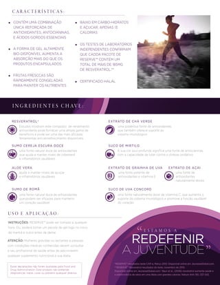 E S T A M O S A
A JUVENTUDE
REDEFENIR
Estudos mostram este composto de rendimento
antioxidante pode fornecer uma ampla gama de
benefícios e pode ser uma das mais eﬁcazes
ferramentas anti-envelhecimento disponíveis.
Estas declarações não foram avaliadas pela Food and
Drug Administration. Este produto não pretende
diagnosticar, tratar, curar ou prevenir qualquer doença.
*RESERVE™ resultados teste CAP-e, Março 2010. Disponível online em JeunesseGlobal.com.
**RESERVE™ Resveratrol resultados do teste, novembro de 2010.
Disponível online em JeunesseGlobal.com.† Baur et al., (2006) resveratrol aumenta saúde e
a sobrevivência de ratos em uma dieta com grandes calorias. Nature 444 (16): 337-342.
C A R A C T E R Í S T I C A S :
RESVERATROL†
uma fonte natural doce de antioxidantes
que ajuda a manter níveis de colesterol
e inﬂamatórios saudáveis
SUMO CEREJA ESCURA DOCE
ajuda a manter níveis de açuçar
e inﬂamatórios saudáveis
ALOE VERA
uma fonte natural doce de antioxidantes
que podem ser eﬁcazes para manterm
um coração saudável
SUMO DE ROMÃ
uma poderosa fonte de antioxidantes,
que também oferece suporte ao
sistema imunológico
EXTRATO DE CHÁ VERDE
A sua cor azul profunda signiﬁca uma fonte de antocianinas,
com a capacidade de lutar contra o stresse oxidativo
SUCO DE MIRTILO
uma fonte de
antioxidantes
naturalmente doces
EXTRATO DE AÇAI
uma fonte naturalmente doce de vitamina C, que aumenta o
suporte do sistema imunológico e promove a função saudável
do coração
SUCO DE UVA CONCORD
uma fonte potente de
antioxidantes e vitamina E
EXTRATO DE GRAINHA DE UVA
I N G R E D I E N T E S C H AV E :
INSTRUÇÕES: RESERVE™ pode ser tomado a qualquer
hora. Ou, poderá tomar um pacote de gel logo no início
da manhã e outro antes de deitar.
ATENÇÃO: Mulheres grávidas ou lactantes e pessoas
com condições médicas conhecidas devem consultar
o seu proﬁssional de saúde antes de adicionarem
qualquer suplemento nutricional à sua dieta.
U S O E A P L I C A Ç Ã O :
CONTÉM UMA COMBINAÇÃO
ÚNICA REFORÇADA DE
ANTIOXIDANTES, ANTOCIANINAS,
E ÁCIDOS GORDOS ESSENCIAIS
BAIXO EM CARBO-HIDRATOS
E AÇUCAR; APENAS 13
CALORIAS
OS TESTES DE LABORATÓRIOS
INDEPENDENTES CONFIRMAM
QUE CADDA PACOTE DE
RESERVE™ CONTÉM UM
TOTAL DE MAIS DE 185MG
DE RESVERATROL.**
A FORMA DE GEL ALTAMENTE
BIO-DISPONÍVEL AUMENTA A
ABSORÇÃO MAIS DO QUE OS
PRODUTOS ENCAPSULADOS
FRUTAS FRESCCAS SÃO
RÁPIDAMENTE CONGELADAS
PARA MANTER OS NUTRIENTES
CERTIFICADO HALAL
 
