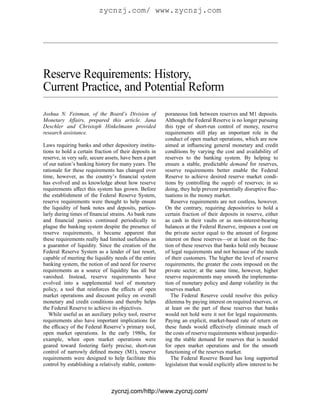 zycnzj.com/ www.zycnzj.com




Reserve Requirements: History,
Current Practice, and Potential Reform
Joshua N. Feinman, of the Board’s Division of            poraneous link between reserves and M1 deposits.
Monetary Affairs, prepared this article. Jana            Although the Federal Reserve is no longer pursuing
Deschler and Christoph Hinkelmann provided               this type of short-run control of money, reserve
research assistance.                                     requirements still play an important role in the
                                                         conduct of open market operations, which are now
Laws requiring banks and other depository institu-       aimed at inﬂuencing general monetary and credit
tions to hold a certain fraction of their deposits in    conditions by varying the cost and availability of
reserve, in very safe, secure assets, have been a part   reserves to the banking system. By helping to
of our nation’s banking history for many years. The      ensure a stable, predictable demand for reserves,
rationale for these requirements has changed over        reserve requirements better enable the Federal
time, however, as the country’s ﬁnancial system          Reserve to achieve desired reserve market condi-
has evolved and as knowledge about how reserve           tions by controlling the supply of reserves; in so
requirements affect this system has grown. Before        doing, they help prevent potentially disruptive ﬂuc-
the establishment of the Federal Reserve System,         tuations in the money market.
reserve requirements were thought to help ensure            Reserve requirements are not costless, however.
the liquidity of bank notes and deposits, particu-       On the contrary, requiring depositories to hold a
larly during times of ﬁnancial strains. As bank runs     certain fraction of their deposits in reserve, either
and ﬁnancial panics continued periodically to            as cash in their vaults or as non-interest-bearing
plague the banking system despite the presence of        balances at the Federal Reserve, imposes a cost on
reserve requirements, it became apparent that            the private sector equal to the amount of forgone
these requirements really had limited usefulness as      interest on these reserves—or at least on the frac-
a guarantor of liquidity. Since the creation of the      tion of these reserves that banks hold only because
Federal Reserve System as a lender of last resort,       of legal requirements and not because of the needs
capable of meeting the liquidity needs of the entire     of their customers. The higher the level of reserve
banking system, the notion of and need for reserve       requirements, the greater the costs imposed on the
requirements as a source of liquidity has all but        private sector; at the same time, however, higher
vanished. Instead, reserve requirements have             reserve requirements may smooth the implementa-
evolved into a supplemental tool of monetary             tion of monetary policy and damp volatility in the
policy, a tool that reinforces the effects of open       reserves market.
market operations and discount policy on overall            The Federal Reserve could resolve this policy
monetary and credit conditions and thereby helps         dilemma by paying interest on required reserves, or
the Federal Reserve to achieve its objectives.           at least on the part of these reserves that banks
   While useful as an auxiliary policy tool, reserve     would not hold were it not for legal requirements.
requirements also have important implications for        Paying an explicit, market-based rate of return on
the efﬁcacy of the Federal Reserve’s primary tool,       these funds would effectively eliminate much of
open market operations. In the early 1980s, for          the costs of reserve requirements without jeopardiz-
example, when open market operations were                ing the stable demand for reserves that is needed
geared toward fostering fairly precise, short-run        for open market operations and for the smooth
control of narrowly deﬁned money (M1), reserve           functioning of the reserves market.
requirements were designed to help facilitate this          The Federal Reserve Board has long supported
control by establishing a relatively stable, contem-     legislation that would explicitly allow interest to be



                                zycnzj.com/http://www.zycnzj.com/
 