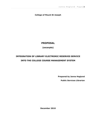 J a n n a 	
   H o g l u n d 	
   	
   P a g e 	
  |	
  1	
  

	
  

                     College of Mount St Joseph




                           PROPOSAL
                            (excerpts)



       INTEGRATION OF LIBRARY ELECTRONIC RESERVES SERVICE

          INTO THE COLLEGE COURSE MANAGEMENT SYSTEM




                                           Prepared by Janna Hoglund

                                                Public Services Librarian




                          December 2010
 
