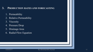 3. PRODUCTION RATES AND FORECASTING
1. Permeability
2. Relative Permeability
3. Viscosity
4. Pressure Drop
5. Drainage Area
6. Radial Flow Equation
4/29/2017 By Shivshambhu Kumar 11
 