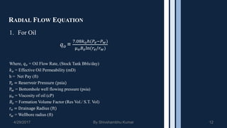 RADIAL FLOW EQUATION
1. For Oil
𝑞 𝑜 =
7.08𝑘 𝑜ℎ(𝑃𝑒−𝑃 𝑤)
µ 𝑜 𝐵 𝑜ln(𝑟𝑒/𝑟 𝑤)
Where, 𝑞 𝑜 = Oil Flow Rate, (Stock Tank Bbls/day)
𝑘 𝑜 = Effective Oil Permeability (mD)
h = Net Pay (ft)
Pe = Reservoir Pressure (psia)
Pw = Bottomhole well flowing pressure (psia)
µ 𝑜 = Viscosity of oil (cP)
𝐵𝑜 = Formation Volume Factor (Res Vol./ S.T. Vol)
re = Drainage Radius (ft)
𝑟𝑤 = Wellbore radius (ft)
4/29/2017 By Shivshambhu Kumar 12
 