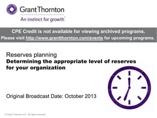 CPE Credit is not available for viewing archived programs.
Please visit http://www.grantthornton.com/events for upcoming programs.

Reserves planning

Determining the appropriate level of reserves
for your organization

Original Broadcast Date: October 2013

© Grant Thornton LLP. All rights reserved.

 