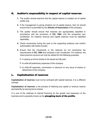 K.    Auditor’s responsibility in respect of capital reserves

      1. The auditor should examine that the capital reserve is created out of capital
         profits only.

      2. If the management is giving dividend out of capital reserve, then he should
         ensure that it is permitted by the Articles of Association of the company.

      3. The auditor should ensure that reserves are appropriately classified in
         accordance with the provisions of CO, 1984, and the companies own
         constitution, for instance revenue and capital reserves must be classified
         separately.

      4. Check movements during the year to the supporting evidence and confirm
         authorization with board minutes

      5. Ensure that the movements in the reserves do not contravene the
         requirements of CO, 1984 and company’s own constitution. For instance, the
         share premium account can only be utilized for the following purposes:

          in paying up bonus shares to be issued as fully paid

          to write-off preliminary expenses of the company

          to write-off expenses, commission or discount on any issue of shares or
           debentures of the company

L.    Capitalization of reserves

Capitalization of reserves must not be confused with capital reserves. It is a different
concept.

Capitalization of reserves is the process of retaining any capital or revenue reserve
permanently by issuing bonus shares.

It is one of the methods of internal financing for the growth and expansion of the
business and is popularly known as the ploughing back of the profits.




                                        (10/19)
 