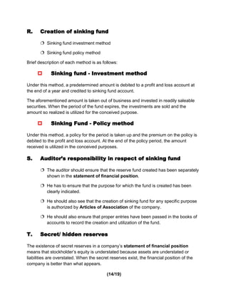 R.     Creation of sinking fund

        Sinking fund investment method

        Sinking fund policy method

Brief description of each method is as follows:

           Sinking fund - Investment method

Under this method, a predetermined amount is debited to a profit and loss account at
the end of a year and credited to sinking fund account.

The aforementioned amount is taken out of business and invested in readily saleable
securities. When the period of the fund expires, the investments are sold and the
amount so realized is utilized for the conceived purpose.

           Sinking Fund - Policy method

Under this method, a policy for the period is taken up and the premium on the policy is
debited to the profit and loss account. At the end of the policy period, the amount
received is utilized in the conceived purposes.

S.     Auditor’s responsibility in respect of sinking fund

        The auditor should ensure that the reserve fund created has been separately
         shown in the statement of financial position.

        He has to ensure that the purpose for which the fund is created has been
         clearly indicated.

        He should also see that the creation of sinking fund for any specific purpose
         is authorized by Articles of Association of the company.

        He should also ensure that proper entries have been passed in the books of
         accounts to record the creation and utilization of the fund.

T.     Secret/ hidden reserves

The existence of secret reserves in a company’s statement of financial position
means that stockholder’s equity is understated because assets are understated or
liabilities are overstated. When the secret reserves exist, the financial position of the
company is better than what appears.

                                          (14/19)
 