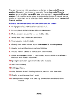 They are the reserves which are not shown on the face of statement of financial
position. Obviously, if secret reserves are created then a statement of financial
position cannot reveal the true and fair view of the company’s statement of financial
position. And, therefore, can be subject of audit objection, if noted. The actual financial
position of the company can be better than what is revealed on the face of statement of
financial position.

Following are the few ways by which secret reserves are created:

1. Charging capital expenditure as revenue expenditure.

2. Providing for excessive/more depreciation on fixed assets.

3. Making excessive provision for bad and doubtful debts.

4. Writing down the goodwill to a nominal value.

5. Under-valuation of stock-in-trade.

6. Omitting some assets from the face of the statement of financial position.

7. Showing contingent liabilities as real/actual liabilities.

8. Showing fictitious liabilities or over-valuation of the liabilities.

9. Making an excessive provision for contingencies or by continuing to carry forward
   provisions when they are not required.

10. Ignoring the permanent appreciation in the value of assets.

11. Suppression of sales.

12. Inflating purchases.

13. Using the last-in, first-out inventory method in periods of rising price levels.

14. Showing an asset as a contingent asset.

15. Crediting revenue receipts to an asset e.g. Rent received credited to Building
               Account.




                                             (15/19)
 