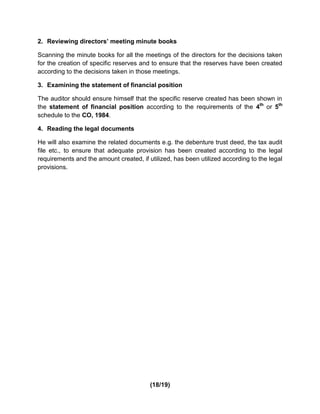 2. Reviewing directors’ meeting minute books

Scanning the minute books for all the meetings of the directors for the decisions taken
for the creation of specific reserves and to ensure that the reserves have been created
according to the decisions taken in those meetings.

3. Examining the statement of financial position

The auditor should ensure himself that the specific reserve created has been shown in
the statement of financial position according to the requirements of the 4th or 5th
schedule to the CO, 1984.

4. Reading the legal documents

He will also examine the related documents e.g. the debenture trust deed, the tax audit
file etc., to ensure that adequate provision has been created according to the legal
requirements and the amount created, if utilized, has been utilized according to the legal
provisions.




                                         (18/19)
 