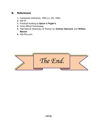 X.   References

     1. Companies Ordinance, 1984 (i.e. CO, 1984)
     2. IAS 37
     3. Practical Auditing by Spicer & Pegler’s
     4. Cima Official Terminology
     5. International Dictionary of finance by Graham Bannock and William
        Manser
     6. IAS Plus.com




                           The End.




                                 (19/19)
 