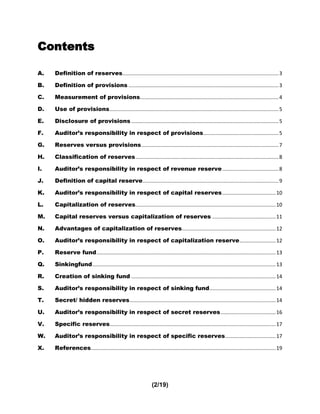 Contents

A.   Definition of reserves ............................................................................................................ 3

B.   Definition of provisions ........................................................................................................ 3

C.   Measurement of provisions................................................................................................ 4

D.   Use of provisions ..................................................................................................................... 5

E.   Disclosure of provisions ...................................................................................................... 5

F.   Auditor’s responsibility in respect of provisions .................................................... 5

G.   Reserves versus provisions ............................................................................................... 7

H.   Classification of reserves ................................................................................................... 8

I.   Auditor’s responsibility in respect of revenue reserve ....................................... 8

J.   Definition of capital reserve .............................................................................................. 9

K.   Auditor’s responsibility in respect of capital reserves ..................................... 10

L.   Capitalization of reserves ................................................................................................. 10

M.   Capital reserves versus capitalization of reserves ............................................ 11

N.   Advantages of capitalization of reserves................................................................. 12

O.   Auditor’s responsibility in respect of capitalization reserve ......................... 12

P.   Reserve fund ............................................................................................................................ 13

Q.   Sinkingfund ............................................................................................................................... 13

R.   Creation of sinking fund .................................................................................................... 14

S.   Auditor’s responsibility in respect of sinking fund.............................................. 14

T.   Secret/ hidden reserves ..................................................................................................... 14

U.   Auditor’s responsibility in respect of secret reserves ...................................... 16

V.   Specific reserves................................................................................................................... 17

W.   Auditor’s responsibility in respect of specific reserves ................................... 17

X.   References ................................................................................................................................ 19




                                                                 (2/19)
 
