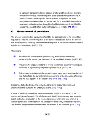 to a present obligation if, taking account of all available evidence, it ismore
          likely than not that a present obligation exists at the balance sheet date. A
          provision should be recognized for that present obligation if the other
          recognition criteria described above are met. If it is more likely than not that
          no present obligation exists, the entity should disclose a contingent liability,
          unless the possibility of an outflow of resources is remote. [IAS 37.15]

C.     Measurement of provisions

The amount recognized as a provision should be the best estimate of the expenditure
required to settle the present obligation at the balance sheet date, that is, the amount
that an entity would rationally pay to settle the obligation at the balance sheet date or to
transfer it to a third party. [IAS 37.36]


This means:


         Provisions for one-off events (restructuring, environmental clean-up,
          settlement of a lawsuit) are measured at the most likely amount. [IAS 37.40]

         Provisions for large populations of events (warranties, customer refunds) are
          measured at a probability-weighted expected value. [IAS 37.39]

         Both measurements are at discounted present value using a pre-tax discount
          rate that reflects the current market assessments of the time value of money
          and the risks specific to the liability. [IAS 37.45 and 37.47]


In reaching its best estimate, the entity should take into account the risks and
uncertainties that surround the underlying events. [IAS 37.42]


If some or all of the expenditure required to settle a provision is expected to be
reimbursed by another party, the reimbursement should be recognized as a separate
asset, and not as a reduction of the required provision, when, and only when, it is
virtually certain that reimbursement will be received if the entity settles the obligation.
The amount recognized should not exceed the amount of the provision. [IAS 37.53]




                                            (4/19)
 