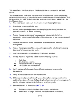 This area of work therefore requires the close attention of the manager and audit
partner.

The method used to verify each provision made in the accounts varies considerably,
depending on the nature of the provision. Both understatement and overstatement must
be considered. For each provision or group of provisions, an auditor should carry out
the following steps:
1.    Prepare or obtain a schedule showing opening and closing balances

2.    Analyze the movements in the year

3.    Review, with supporting evidence, the adequacy of the closing provision and
      consider whether it is, in fact, necessary

4.    Review the appropriateness of previous years’ provisions in the light of
      subsequent movements whether all provision consumed for last year’s envisaged
      expenses

5.    Consider the need for written confirmation of representations made by
      management

6.    Assess the competence of the personnel responsible for calculating the closing
      balance of all provisions under audit.

7.    Check approval of such provisions by a competent authority

8.    Identify the areas of potential liability from the following sources:

             Audit files
             Client correspondence
             Reviews of minutes of meetings
             Discussions with management

9.    Verify provisions for losses on forward foreign exchange or commodity
      transactions

10.   Verify provisions for warranty and repair claims

11.   Obtain confirmations, in a letter of representations from management that the
      auditors have been informed of all pending legal actions and that in management’s
      opinion adequate provision and disclosures have been made.

12.   Re-measurement of provisions [IAS 37.59]

             Review and adjust provisions at each balance sheet date
             If an outflow no longer probable, provision needs to be reversed.

                                            (6/19)
 