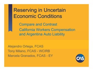 Reserving in Uncertain
Economic Conditions
Compare and Contrast
California Workers Compensation
and Argentina Auto Liability
Alejandro Ortega, FCAS
Tony Milano, FCAS - WCIRB
Marcela Granados, FCAS - EY
May 17, 2016
Seattle, WA
CAS Spring Meeting
 