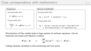 Close correspondence with mathematics 10 / 22
Incompressible flow:
∇ · (K∇p) + q = 0
Compressible flow:
∂(φρ)
∂t
+ ∇ · (ρK∇p) + q = 0
Continuous
Incompressible flow:
eq = div(T .* grad(p)) + q;
Compressible flow:
eq = (pv(p).* rho(p)-pv(p0).* rho(p0))/dt ...
+ div(avg(rho(p)).*T.* grad(p))+q;
Discrete in MATLAB
Discretization of flow models leads to large systems of nonlinear equations. Can be
linearized and solved with Newton’s method
F (u) = 0 ⇒
∂F
∂u
(ui
)(ui+1
− ui
) = −F (ui
)
Coding necessary Jacobians is time-consuming and error prone
 