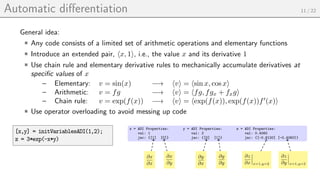Automatic differentiation 11 / 22
General idea:
Any code consists of a limited set of arithmetic operations and elementary functions
Introduce an extended pair, hx, 1i, i.e., the value x and its derivative 1
Use chain rule and elementary derivative rules to mechanically accumulate derivatives at
specific values of x
– Elementary: v = sin(x) −→ hvi = hsin x, cos xi
– Arithmetic: v = fg −→ hvi = hfg, fgx + fxgi
– Chain rule: v = exp(f(x)) −→ hvi = hexp(f(x)), exp(f(x))f0
(x)i
Use operator overloading to avoid messing up code
[x,y] = initVariablesADI(1,2);
z = 3*exp(-x*y)
x = ADI Properties:
val: 1
jac: {[1] [0]}
y = ADI Properties:
val: 2
jac: {[0] [1]}
z = ADI Properties:
val: 0.4060
jac: {[-0.8120] [-0.4060]}
∂x
∂x
∂x
∂y
∂y
∂x
∂y
∂y
∂z
∂x x=1,y=2
∂z
∂y x=1,y=2
 