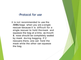 it is not recommended to use the
AMBU bags when you are a single
rescuer because it is difficult for a
single rescuer to hold the mask and
squeeze the bag at a time, as mouth
& nose should be completely sealed
by mask during bagging. If 2
rescuers there, one can hold the
mask while the other can squeeze
the bag.
-Protocol for use
 