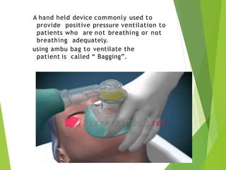 A hand held device commonly used to
provide positive pressure ventilation to
patients who are not breathing or not
breathing adequately.
using ambu bag to ventilate the
patient is called “ Bagging”.
 