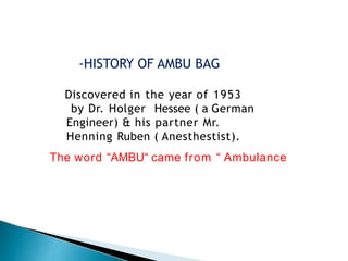 Discovered in the year of 1953
by Dr. Holger Hessee ( a German
Engineer) & his partner Mr.
Henning Ruben ( Anesthestist).
The word “AMBU“ came from “ Ambulance
-HISTORY OF AMBU BAG
 