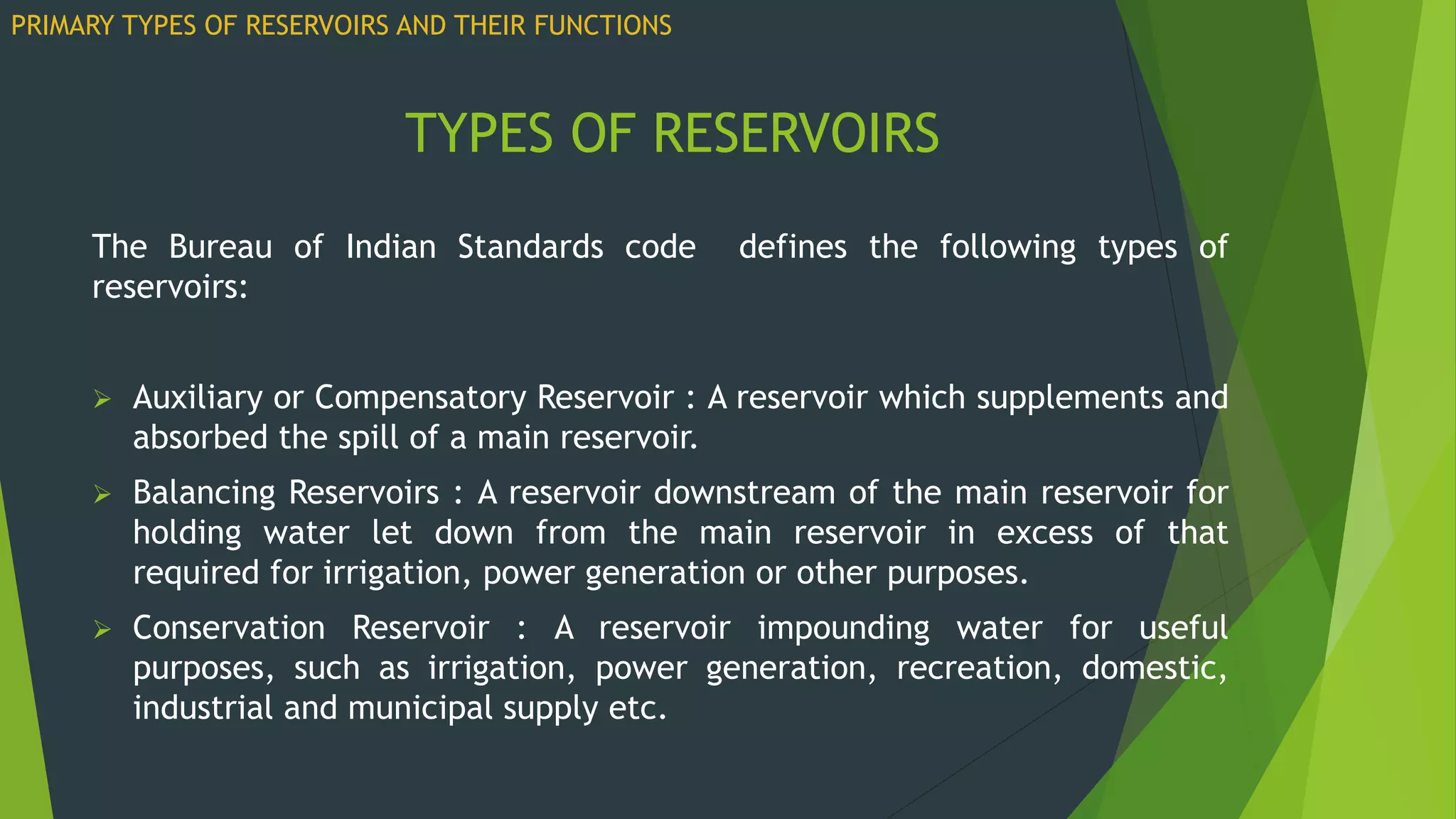 TYPES OF RESERVOIRS
The Bureau of Indian Standards code defines the following types of
reservoirs:
 Auxiliary or Compensatory Reservoir : A reservoir which supplements and
absorbed the spill of a main reservoir.
 Balancing Reservoirs : A reservoir downstream of the main reservoir for
holding water let down from the main reservoir in excess of that
required for irrigation, power generation or other purposes.
 Conservation Reservoir : A reservoir impounding water for useful
purposes, such as irrigation, power generation, recreation, domestic,
industrial and municipal supply etc.
PRIMARY TYPES OF RESERVOIRS AND THEIR FUNCTIONS
 