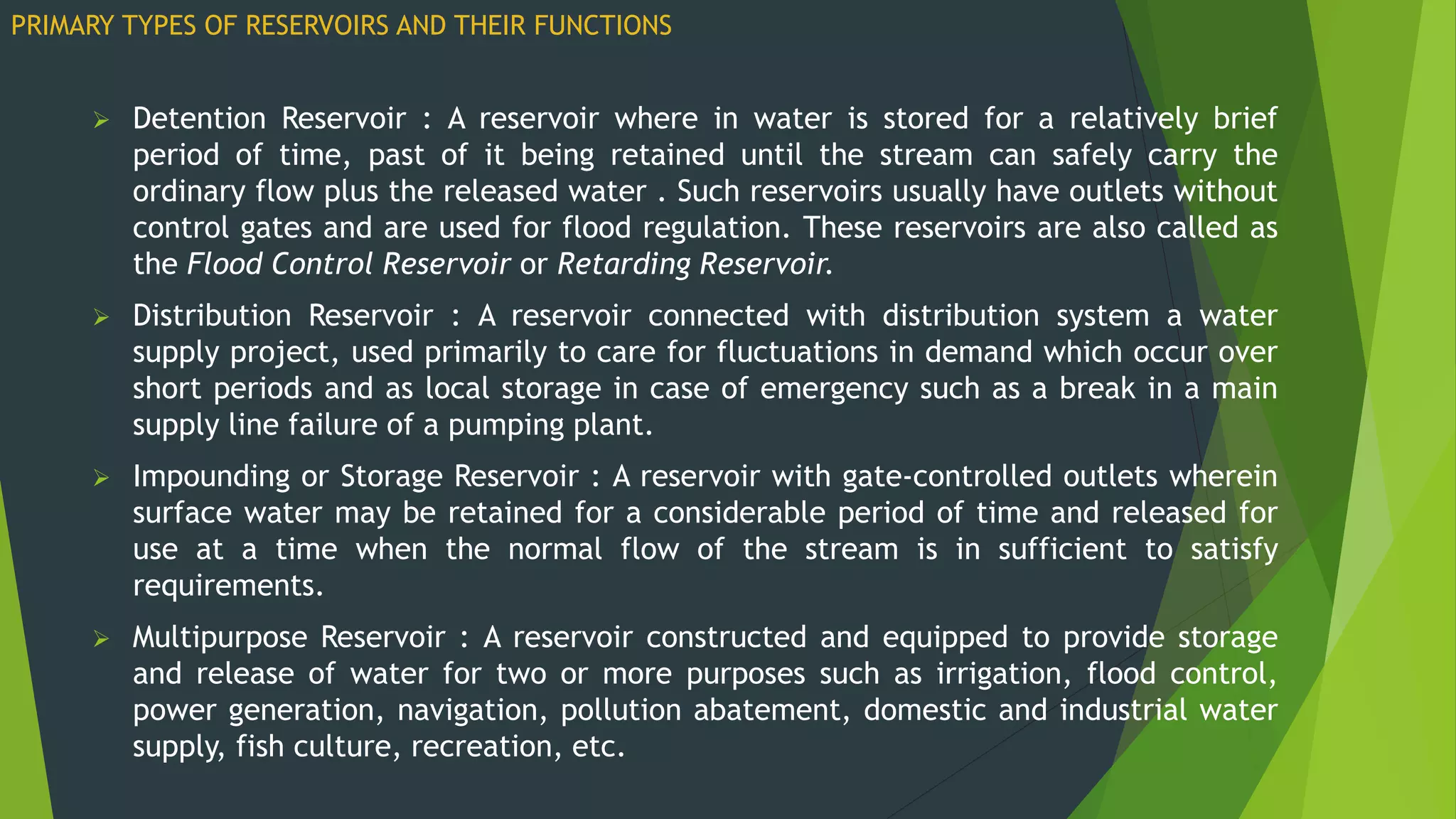  Detention Reservoir : A reservoir where in water is stored for a relatively brief
period of time, past of it being retained until the stream can safely carry the
ordinary flow plus the released water . Such reservoirs usually have outlets without
control gates and are used for flood regulation. These reservoirs are also called as
the Flood Control Reservoir or Retarding Reservoir.
 Distribution Reservoir : A reservoir connected with distribution system a water
supply project, used primarily to care for fluctuations in demand which occur over
short periods and as local storage in case of emergency such as a break in a main
supply line failure of a pumping plant.
 Impounding or Storage Reservoir : A reservoir with gate-controlled outlets wherein
surface water may be retained for a considerable period of time and released for
use at a time when the normal flow of the stream is in sufficient to satisfy
requirements.
 Multipurpose Reservoir : A reservoir constructed and equipped to provide storage
and release of water for two or more purposes such as irrigation, flood control,
power generation, navigation, pollution abatement, domestic and industrial water
supply, fish culture, recreation, etc.
PRIMARY TYPES OF RESERVOIRS AND THEIR FUNCTIONS
 