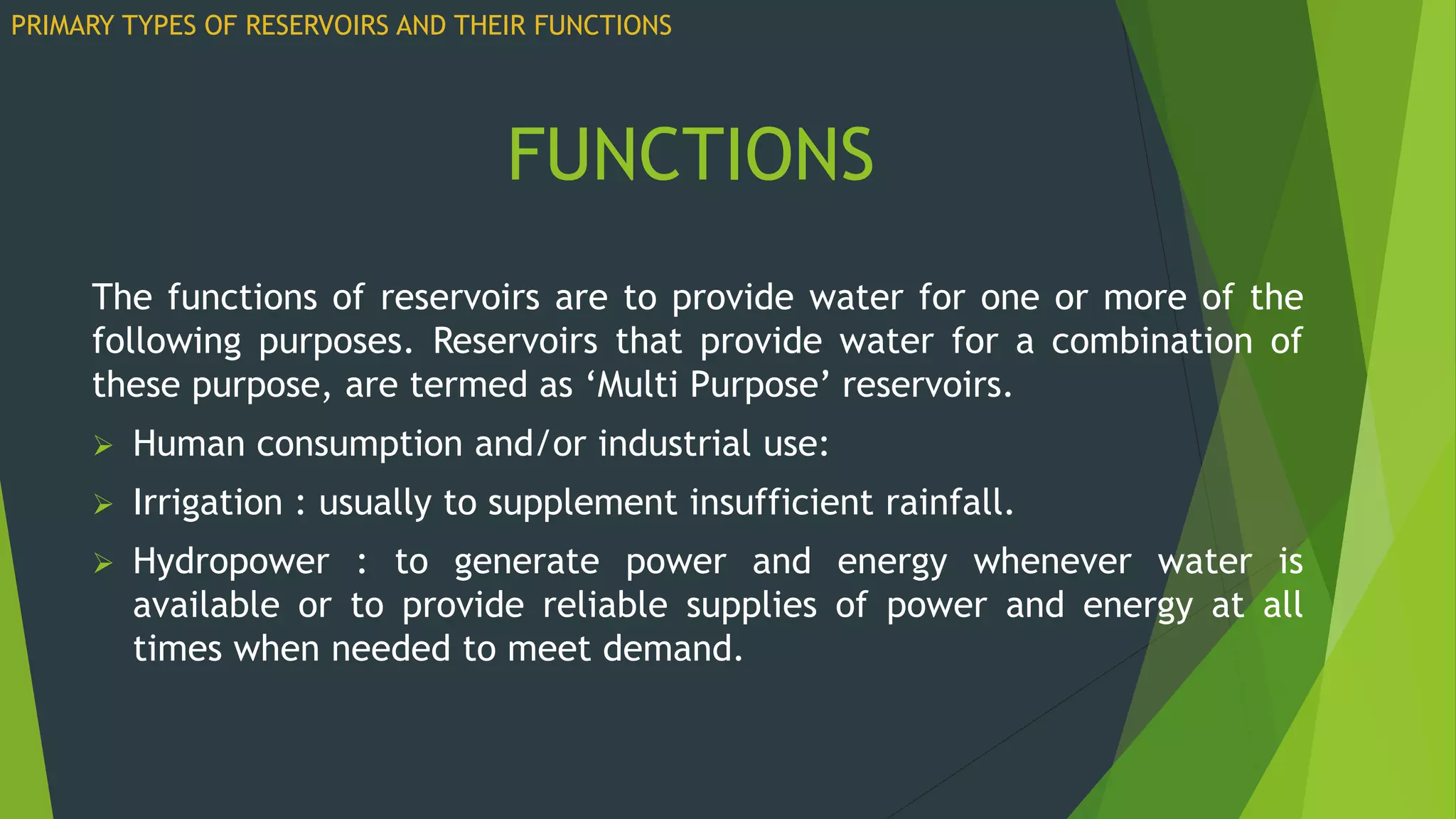 The functions of reservoirs are to provide water for one or more of the
following purposes. Reservoirs that provide water for a combination of
these purpose, are termed as ‘Multi Purpose’ reservoirs.
 Human consumption and/or industrial use:
 Irrigation : usually to supplement insufficient rainfall.
 Hydropower : to generate power and energy whenever water is
available or to provide reliable supplies of power and energy at all
times when needed to meet demand.
FUNCTIONS
PRIMARY TYPES OF RESERVOIRS AND THEIR FUNCTIONS
 