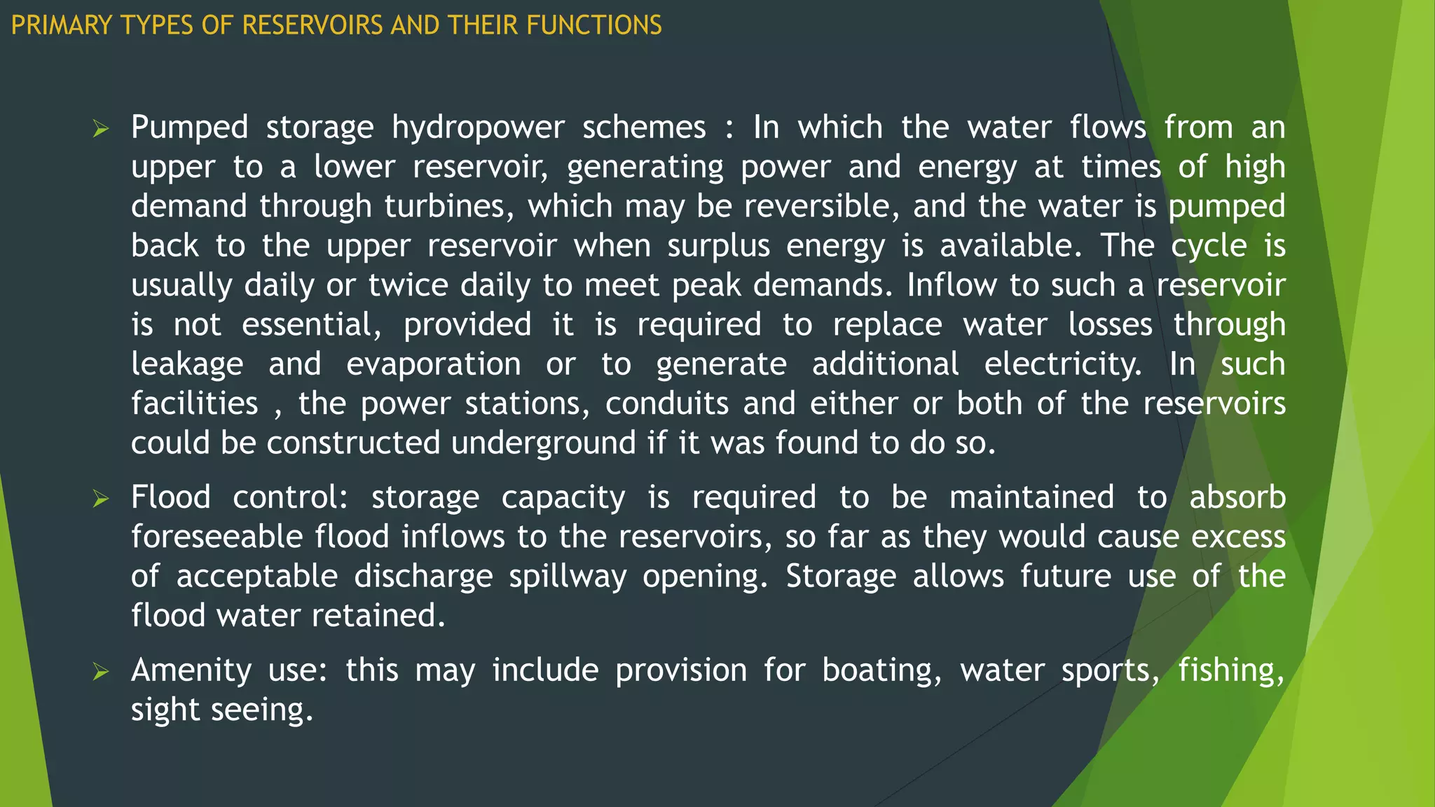  Pumped storage hydropower schemes : In which the water flows from an
upper to a lower reservoir, generating power and energy at times of high
demand through turbines, which may be reversible, and the water is pumped
back to the upper reservoir when surplus energy is available. The cycle is
usually daily or twice daily to meet peak demands. Inflow to such a reservoir
is not essential, provided it is required to replace water losses through
leakage and evaporation or to generate additional electricity. In such
facilities , the power stations, conduits and either or both of the reservoirs
could be constructed underground if it was found to do so.
 Flood control: storage capacity is required to be maintained to absorb
foreseeable flood inflows to the reservoirs, so far as they would cause excess
of acceptable discharge spillway opening. Storage allows future use of the
flood water retained.
 Amenity use: this may include provision for boating, water sports, fishing,
sight seeing.
PRIMARY TYPES OF RESERVOIRS AND THEIR FUNCTIONS
 