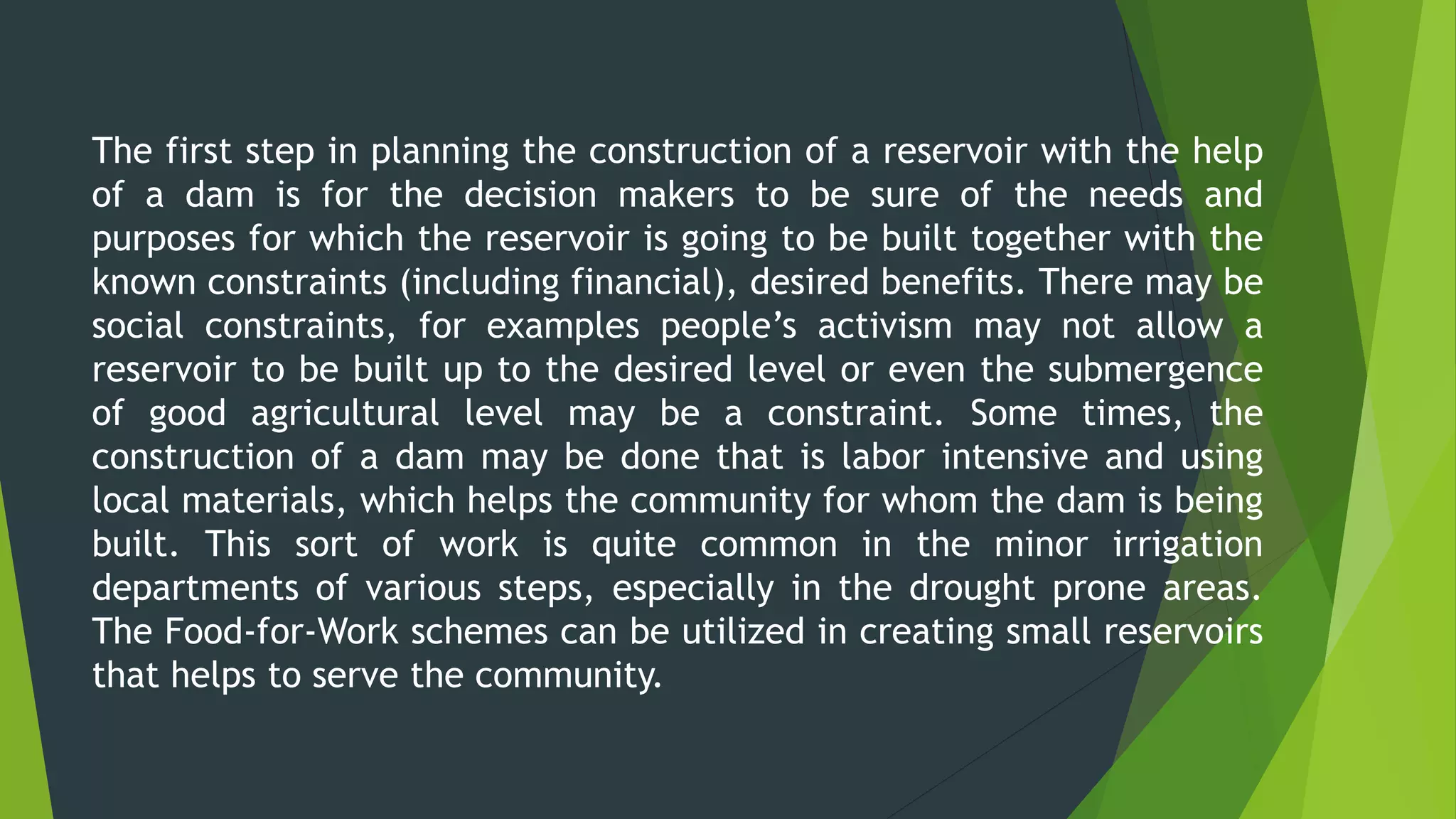 The first step in planning the construction of a reservoir with the help
of a dam is for the decision makers to be sure of the needs and
purposes for which the reservoir is going to be built together with the
known constraints (including financial), desired benefits. There may be
social constraints, for examples people’s activism may not allow a
reservoir to be built up to the desired level or even the submergence
of good agricultural level may be a constraint. Some times, the
construction of a dam may be done that is labor intensive and using
local materials, which helps the community for whom the dam is being
built. This sort of work is quite common in the minor irrigation
departments of various steps, especially in the drought prone areas.
The Food-for-Work schemes can be utilized in creating small reservoirs
that helps to serve the community.
 