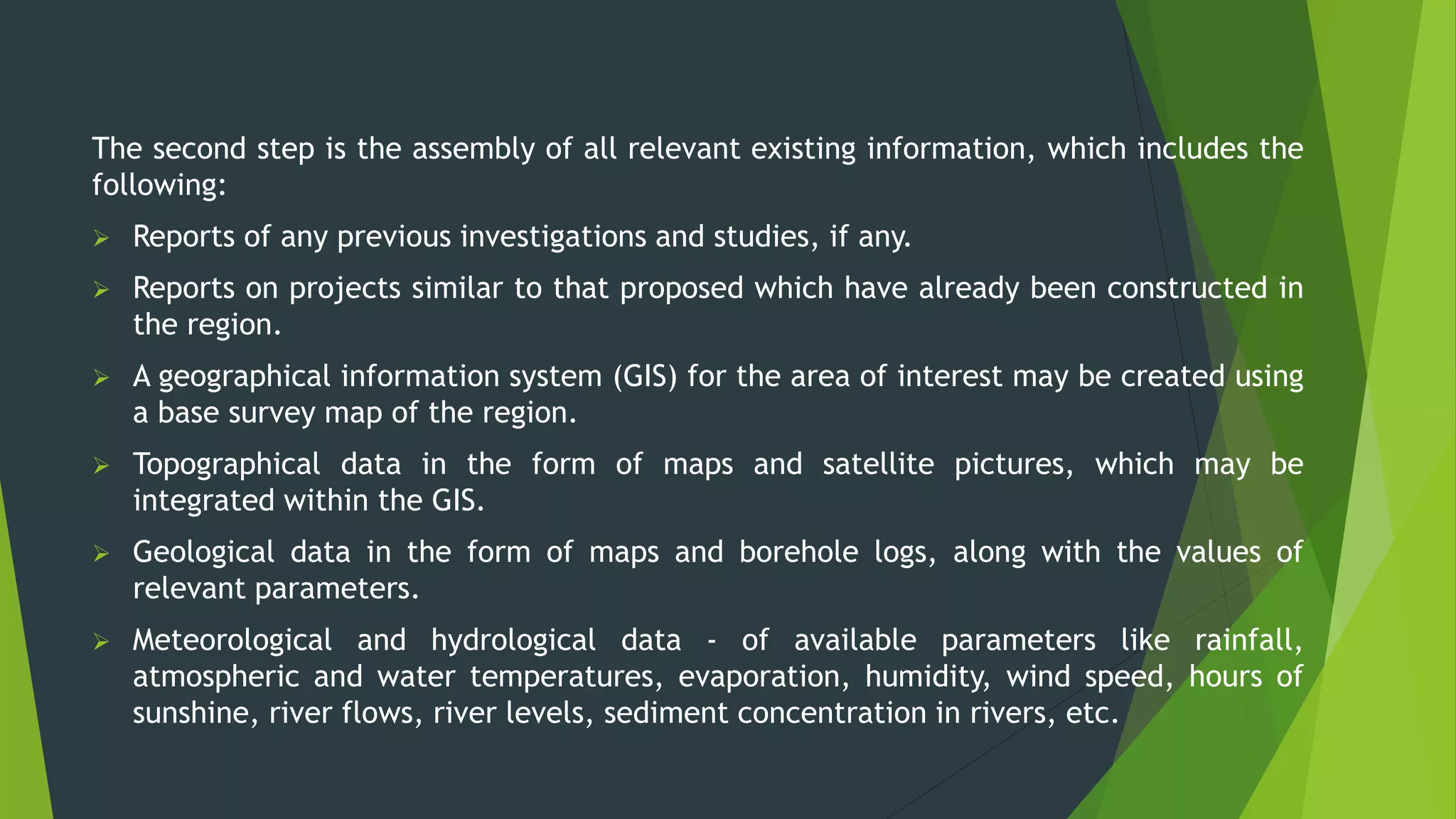 The second step is the assembly of all relevant existing information, which includes the
following:
 Reports of any previous investigations and studies, if any.
 Reports on projects similar to that proposed which have already been constructed in
the region.
 A geographical information system (GIS) for the area of interest may be created using
a base survey map of the region.
 Topographical data in the form of maps and satellite pictures, which may be
integrated within the GIS.
 Geological data in the form of maps and borehole logs, along with the values of
relevant parameters.
 Meteorological and hydrological data - of available parameters like rainfall,
atmospheric and water temperatures, evaporation, humidity, wind speed, hours of
sunshine, river flows, river levels, sediment concentration in rivers, etc.
 
