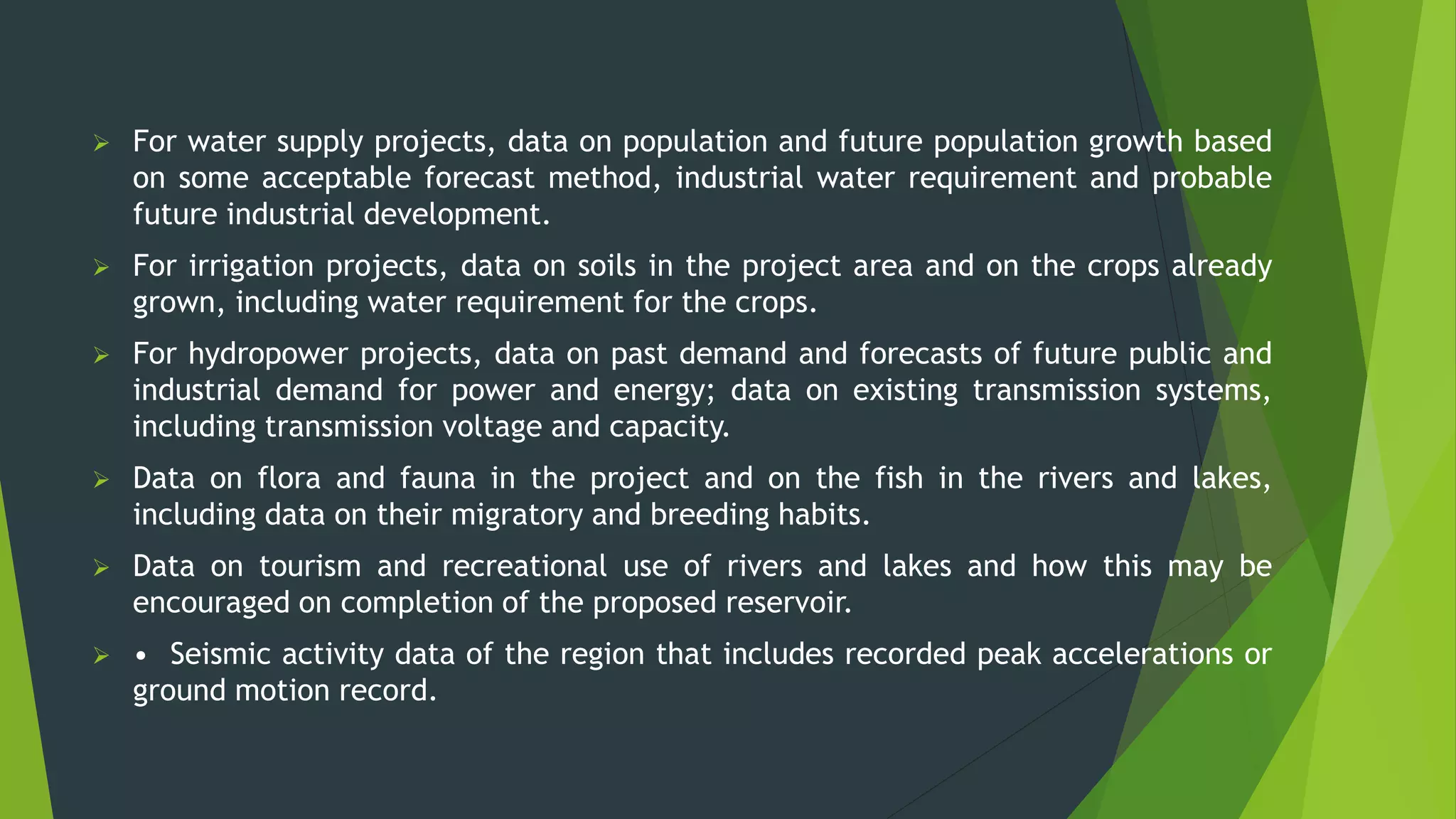  For water supply projects, data on population and future population growth based
on some acceptable forecast method, industrial water requirement and probable
future industrial development.
 For irrigation projects, data on soils in the project area and on the crops already
grown, including water requirement for the crops.
 For hydropower projects, data on past demand and forecasts of future public and
industrial demand for power and energy; data on existing transmission systems,
including transmission voltage and capacity.
 Data on flora and fauna in the project and on the fish in the rivers and lakes,
including data on their migratory and breeding habits.
 Data on tourism and recreational use of rivers and lakes and how this may be
encouraged on completion of the proposed reservoir.
 • Seismic activity data of the region that includes recorded peak accelerations or
ground motion record.
 