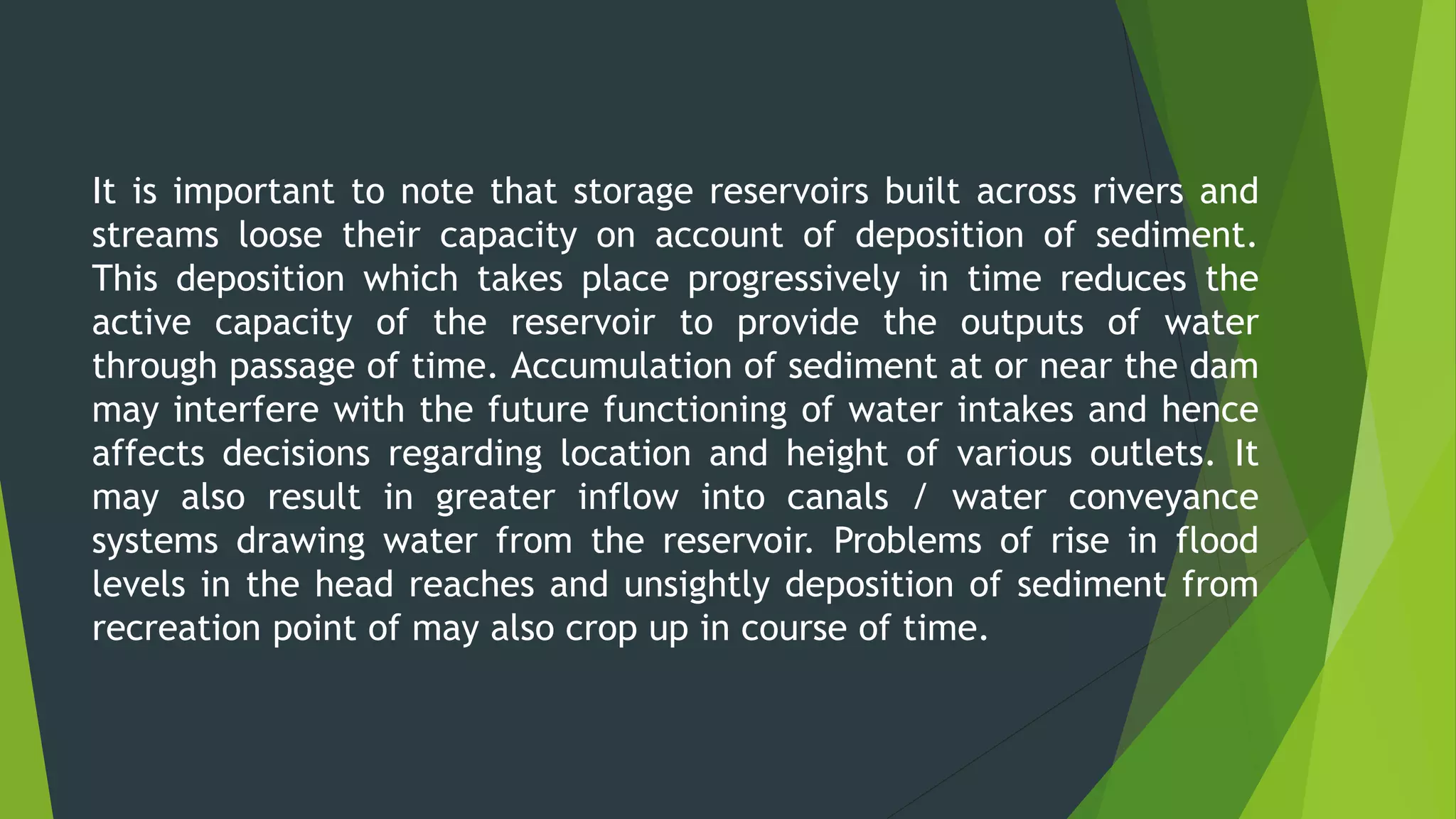 It is important to note that storage reservoirs built across rivers and
streams loose their capacity on account of deposition of sediment.
This deposition which takes place progressively in time reduces the
active capacity of the reservoir to provide the outputs of water
through passage of time. Accumulation of sediment at or near the dam
may interfere with the future functioning of water intakes and hence
affects decisions regarding location and height of various outlets. It
may also result in greater inflow into canals / water conveyance
systems drawing water from the reservoir. Problems of rise in flood
levels in the head reaches and unsightly deposition of sediment from
recreation point of may also crop up in course of time.
 