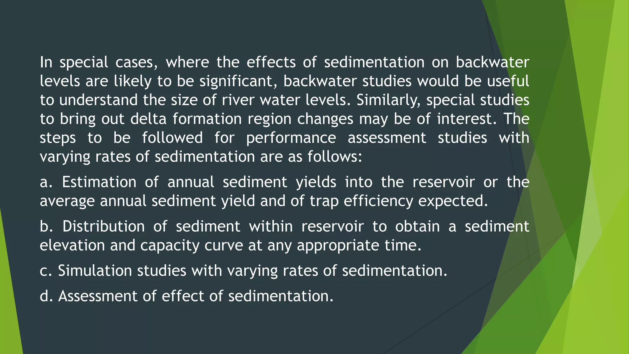 In special cases, where the effects of sedimentation on backwater
levels are likely to be significant, backwater studies would be useful
to understand the size of river water levels. Similarly, special studies
to bring out delta formation region changes may be of interest. The
steps to be followed for performance assessment studies with
varying rates of sedimentation are as follows:
a. Estimation of annual sediment yields into the reservoir or the
average annual sediment yield and of trap efficiency expected.
b. Distribution of sediment within reservoir to obtain a sediment
elevation and capacity curve at any appropriate time.
c. Simulation studies with varying rates of sedimentation.
d. Assessment of effect of sedimentation.
 