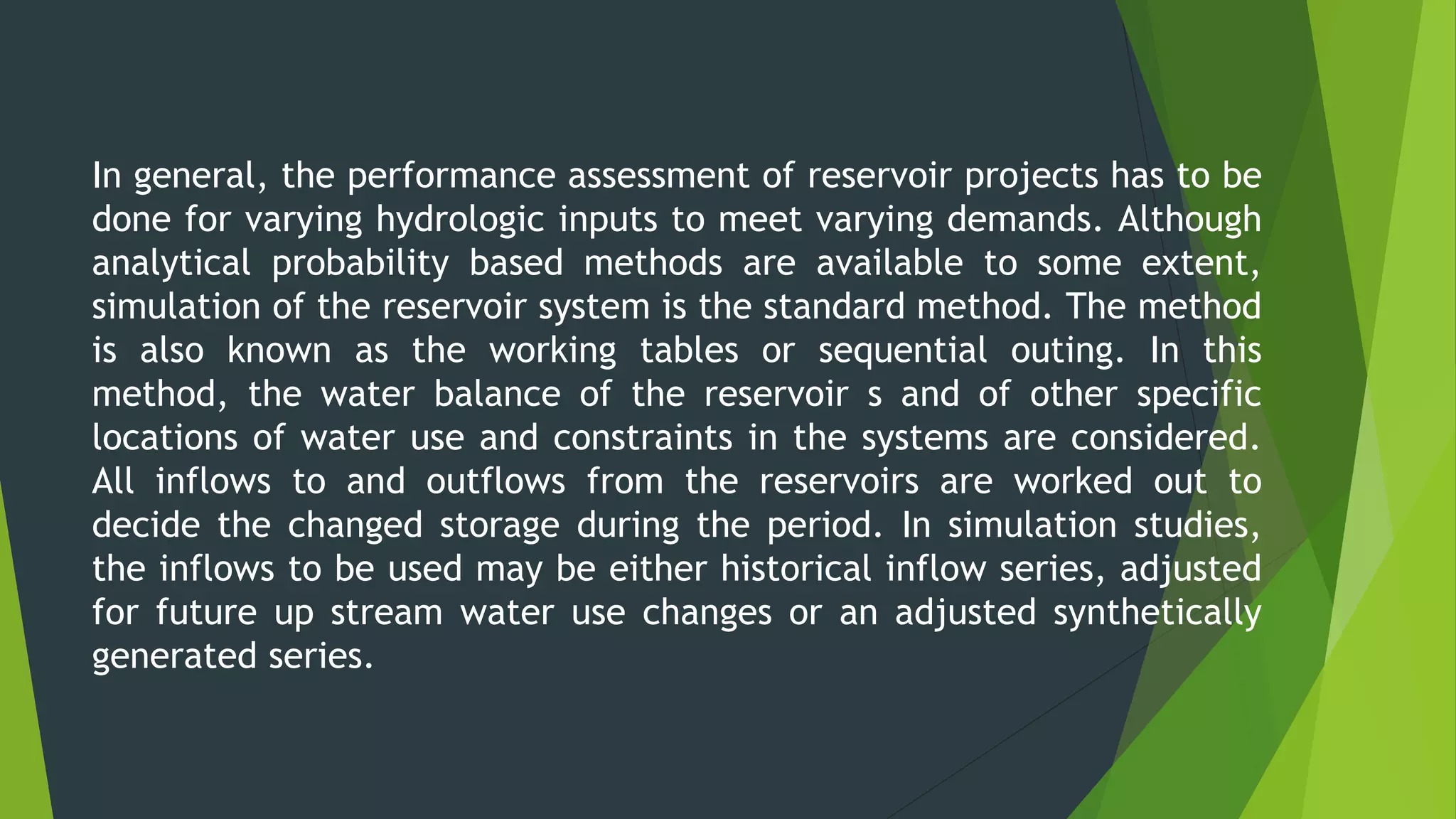 In general, the performance assessment of reservoir projects has to be
done for varying hydrologic inputs to meet varying demands. Although
analytical probability based methods are available to some extent,
simulation of the reservoir system is the standard method. The method
is also known as the working tables or sequential outing. In this
method, the water balance of the reservoir s and of other specific
locations of water use and constraints in the systems are considered.
All inflows to and outflows from the reservoirs are worked out to
decide the changed storage during the period. In simulation studies,
the inflows to be used may be either historical inflow series, adjusted
for future up stream water use changes or an adjusted synthetically
generated series.
 
