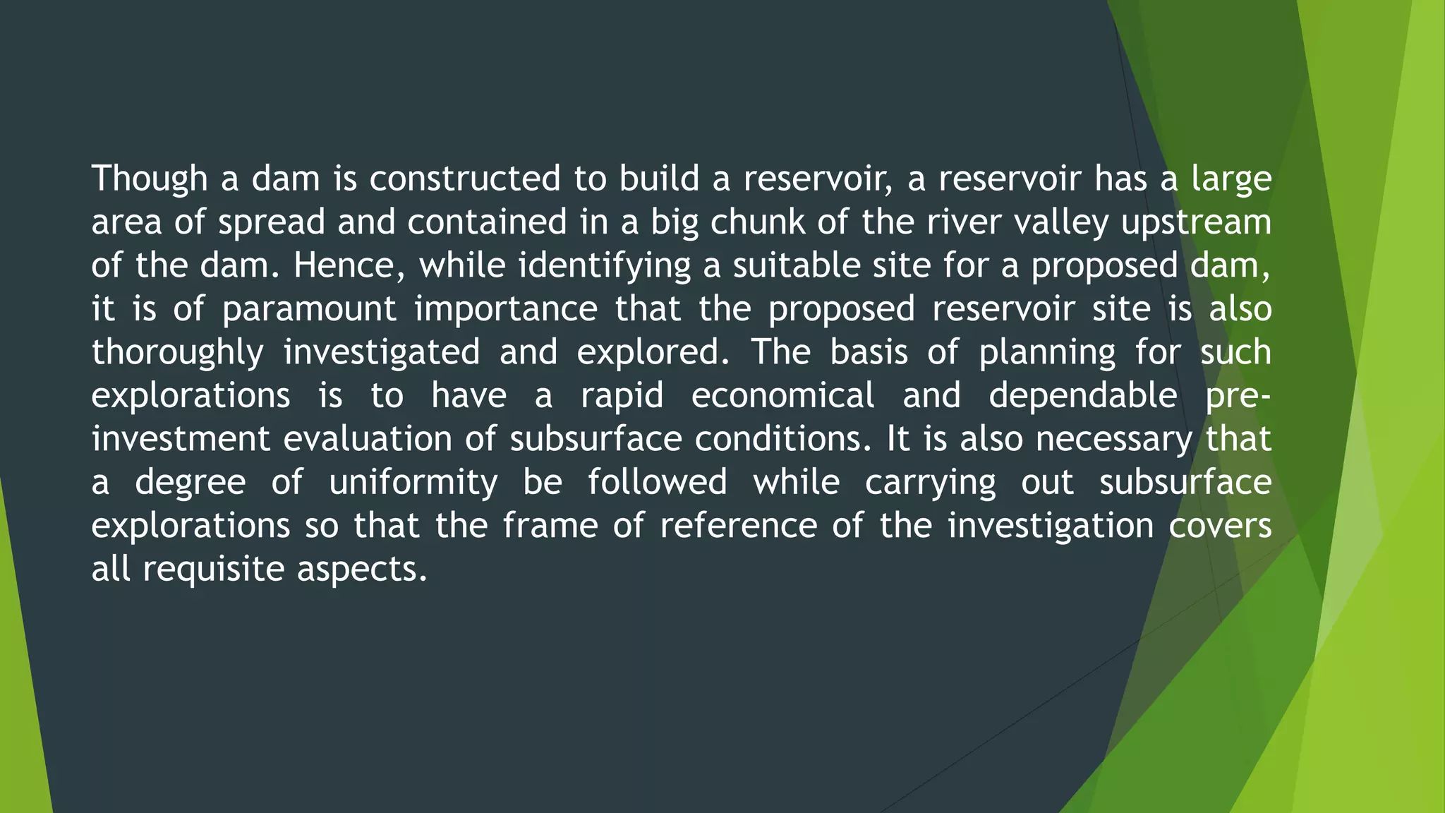 Though a dam is constructed to build a reservoir, a reservoir has a large
area of spread and contained in a big chunk of the river valley upstream
of the dam. Hence, while identifying a suitable site for a proposed dam,
it is of paramount importance that the proposed reservoir site is also
thoroughly investigated and explored. The basis of planning for such
explorations is to have a rapid economical and dependable pre-
investment evaluation of subsurface conditions. It is also necessary that
a degree of uniformity be followed while carrying out subsurface
explorations so that the frame of reference of the investigation covers
all requisite aspects.
 