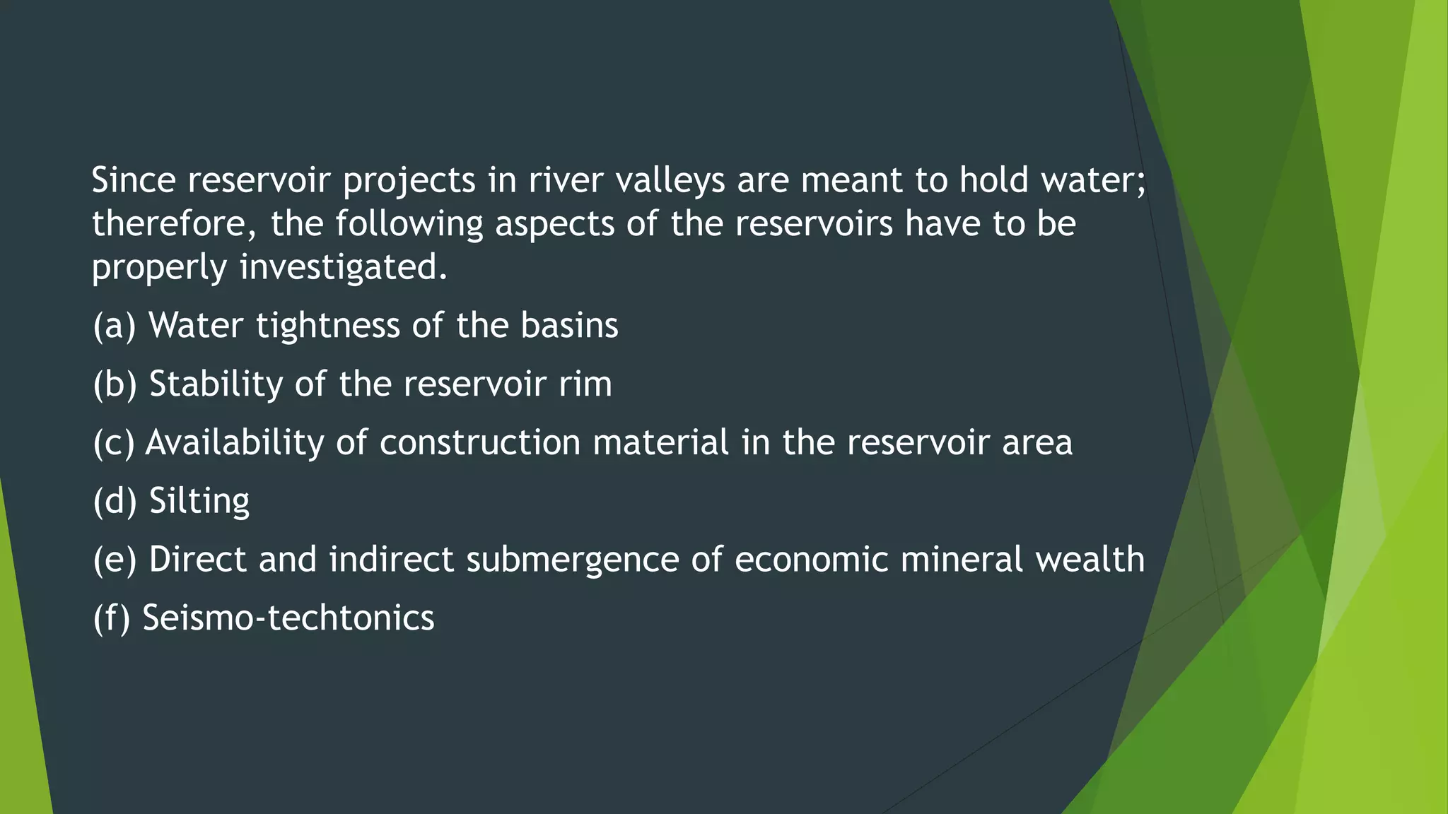 Since reservoir projects in river valleys are meant to hold water;
therefore, the following aspects of the reservoirs have to be
properly investigated.
(a) Water tightness of the basins
(b) Stability of the reservoir rim
(c) Availability of construction material in the reservoir area
(d) Silting
(e) Direct and indirect submergence of economic mineral wealth
(f) Seismo-techtonics
 