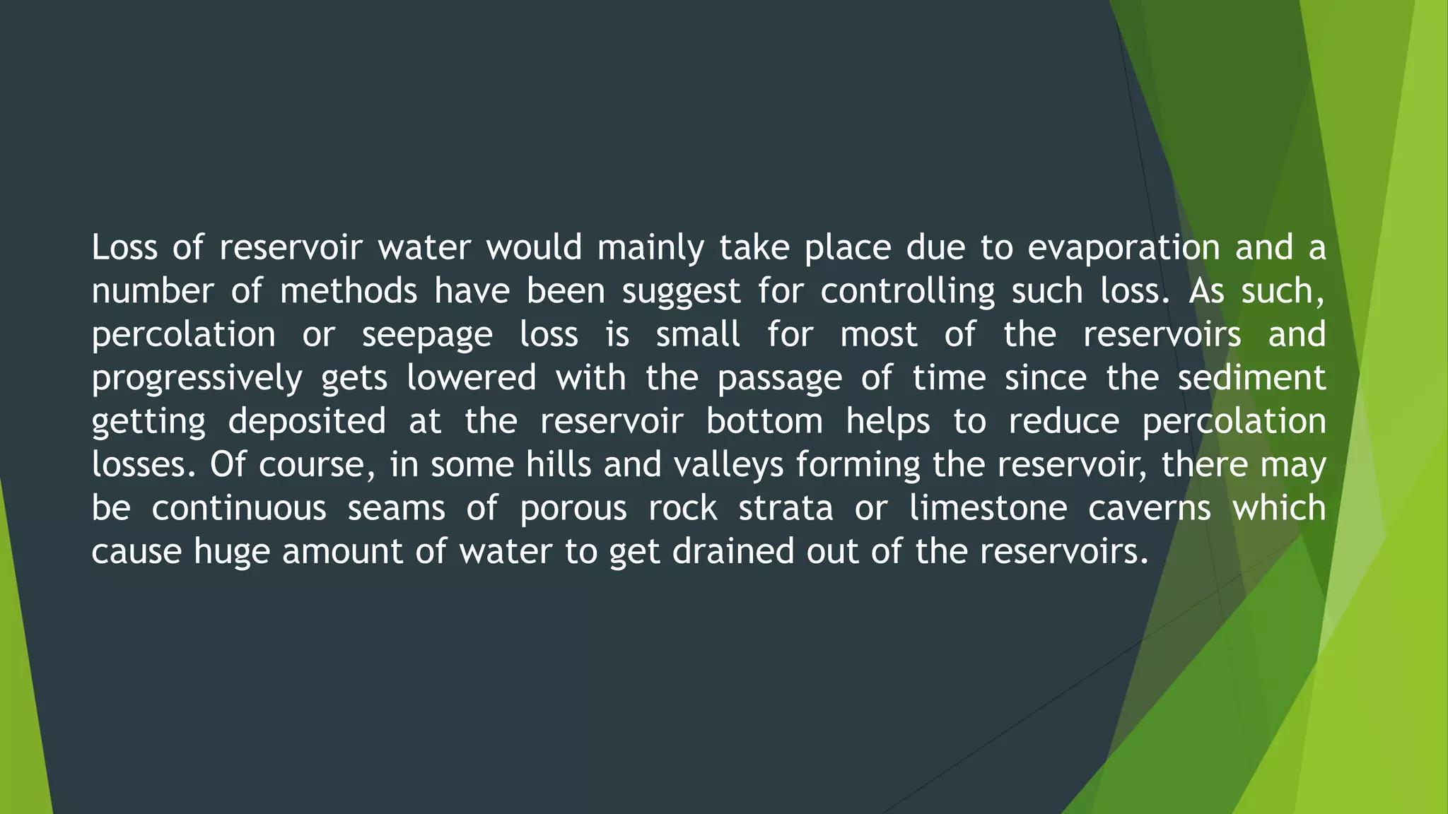 Loss of reservoir water would mainly take place due to evaporation and a
number of methods have been suggest for controlling such loss. As such,
percolation or seepage loss is small for most of the reservoirs and
progressively gets lowered with the passage of time since the sediment
getting deposited at the reservoir bottom helps to reduce percolation
losses. Of course, in some hills and valleys forming the reservoir, there may
be continuous seams of porous rock strata or limestone caverns which
cause huge amount of water to get drained out of the reservoirs.
 