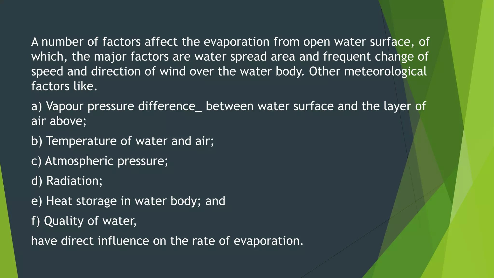 A number of factors affect the evaporation from open water surface, of
which, the major factors are water spread area and frequent change of
speed and direction of wind over the water body. Other meteorological
factors like.
a) Vapour pressure difference_ between water surface and the layer of
air above;
b) Temperature of water and air;
c) Atmospheric pressure;
d) Radiation;
e) Heat storage in water body; and
f) Quality of water,
have direct influence on the rate of evaporation.
 