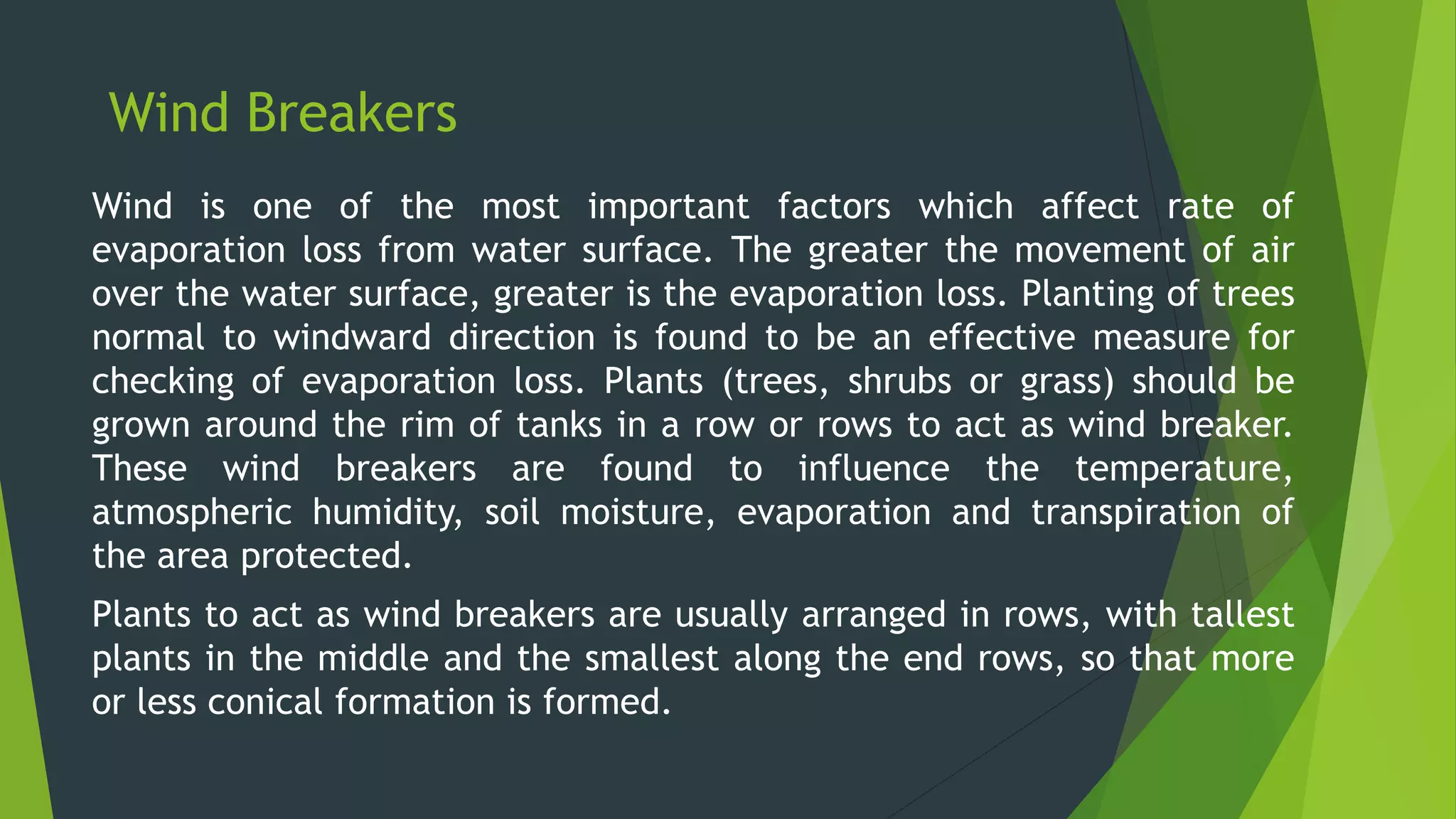 Wind Breakers
Wind is one of the most important factors which affect rate of
evaporation loss from water surface. The greater the movement of air
over the water surface, greater is the evaporation loss. Planting of trees
normal to windward direction is found to be an effective measure for
checking of evaporation loss. Plants (trees, shrubs or grass) should be
grown around the rim of tanks in a row or rows to act as wind breaker.
These wind breakers are found to influence the temperature,
atmospheric humidity, soil moisture, evaporation and transpiration of
the area protected.
Plants to act as wind breakers are usually arranged in rows, with tallest
plants in the middle and the smallest along the end rows, so that more
or less conical formation is formed.
 