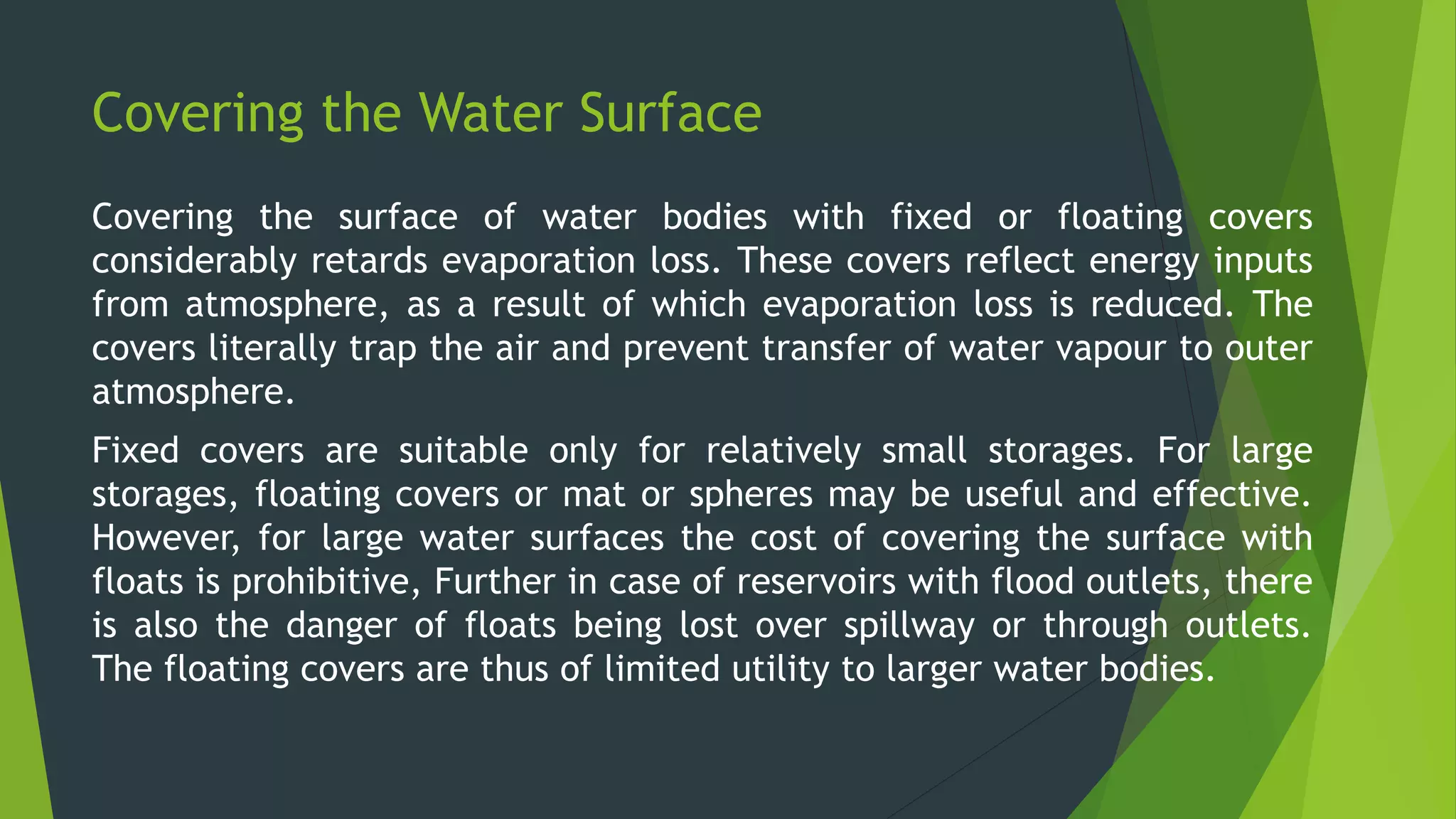 Covering the Water Surface
Covering the surface of water bodies with fixed or floating covers
considerably retards evaporation loss. These covers reflect energy inputs
from atmosphere, as a result of which evaporation loss is reduced. The
covers literally trap the air and prevent transfer of water vapour to outer
atmosphere.
Fixed covers are suitable only for relatively small storages. For large
storages, floating covers or mat or spheres may be useful and effective.
However, for large water surfaces the cost of covering the surface with
floats is prohibitive, Further in case of reservoirs with flood outlets, there
is also the danger of floats being lost over spillway or through outlets.
The floating covers are thus of limited utility to larger water bodies.
 
