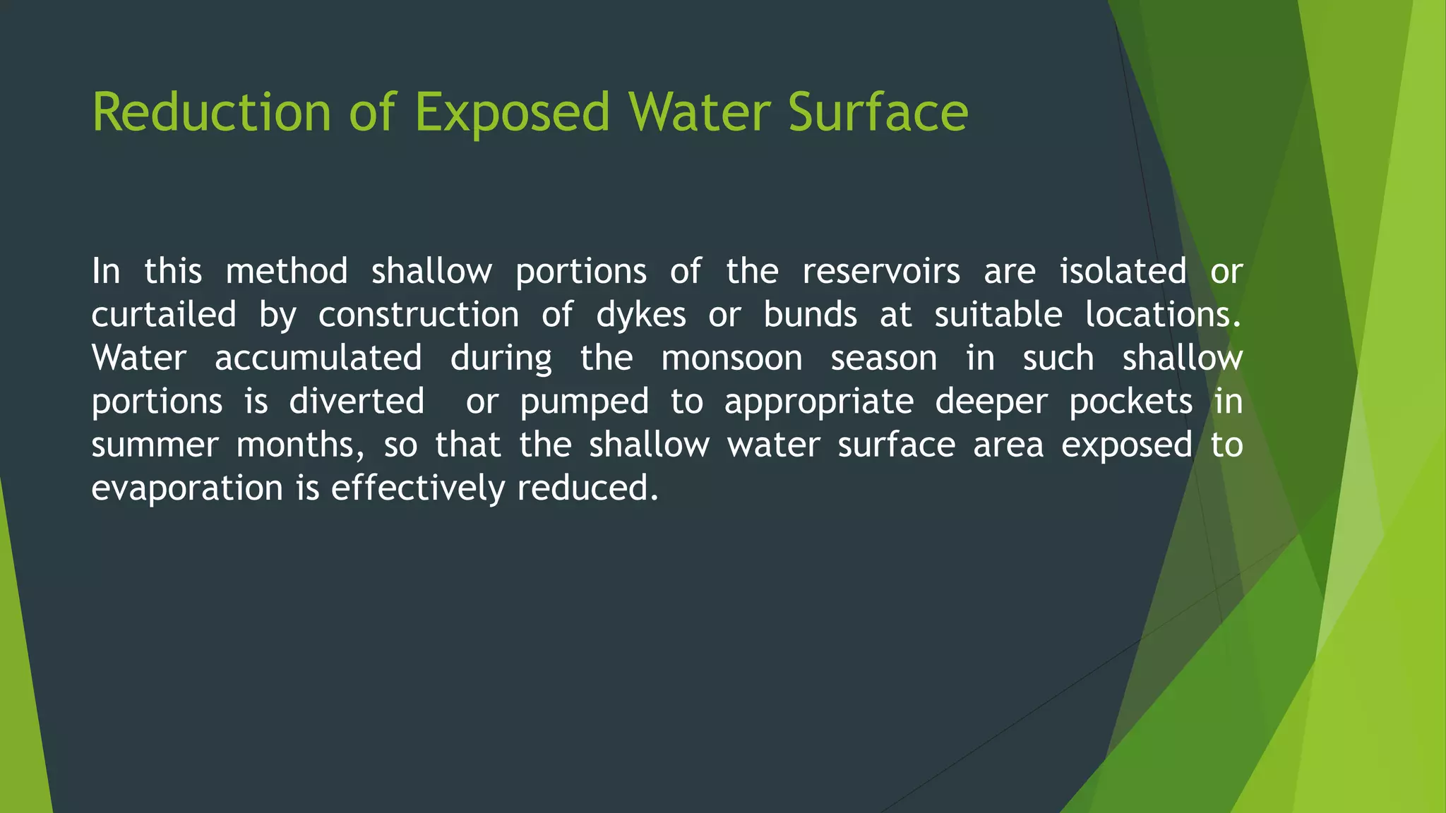 Reduction of Exposed Water Surface
In this method shallow portions of the reservoirs are isolated or
curtailed by construction of dykes or bunds at suitable locations.
Water accumulated during the monsoon season in such shallow
portions is diverted or pumped to appropriate deeper pockets in
summer months, so that the shallow water surface area exposed to
evaporation is effectively reduced.
 