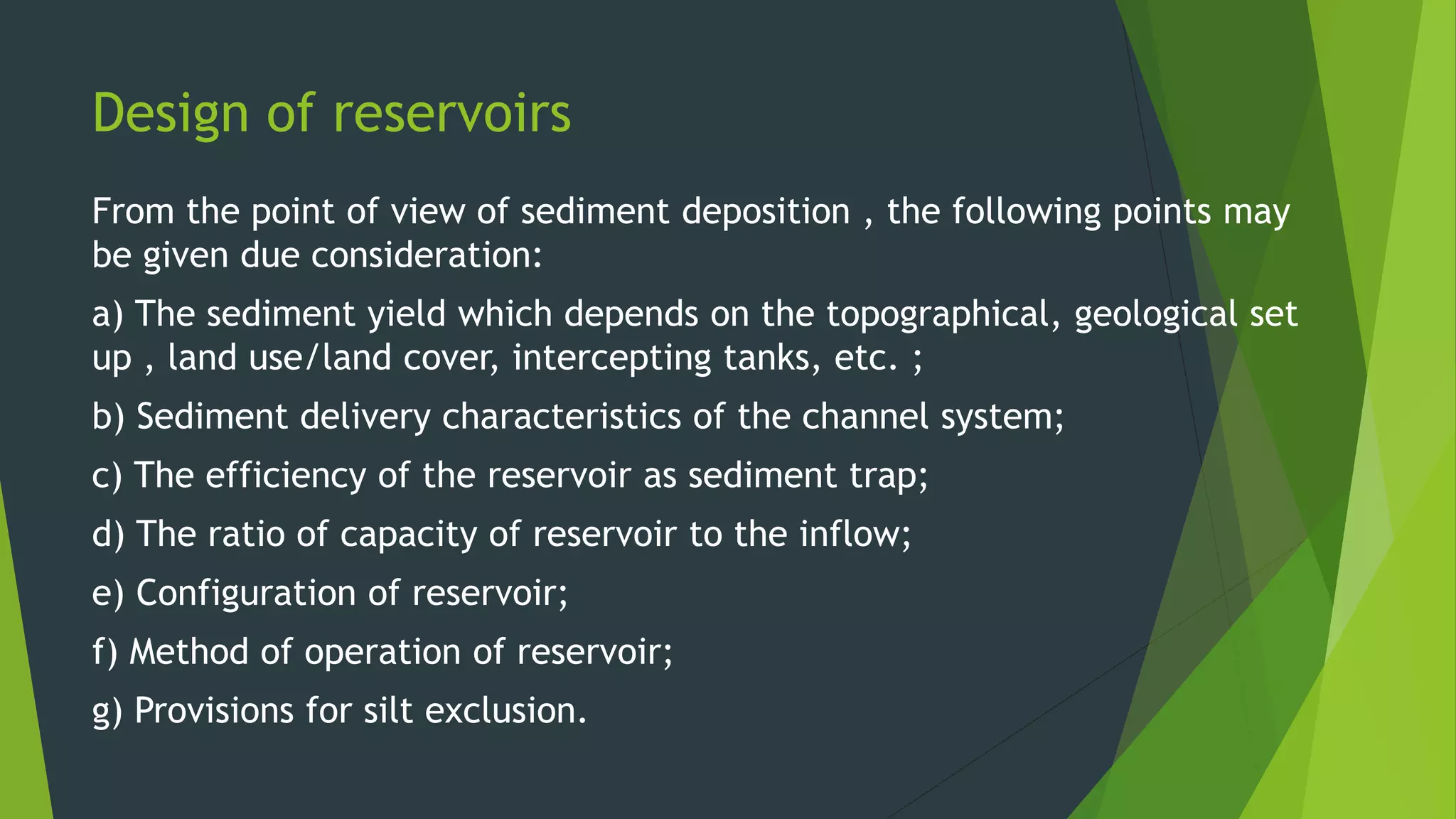 Design of reservoirs
From the point of view of sediment deposition , the following points may
be given due consideration:
a) The sediment yield which depends on the topographical, geological set
up , land use/land cover, intercepting tanks, etc. ;
b) Sediment delivery characteristics of the channel system;
c) The efficiency of the reservoir as sediment trap;
d) The ratio of capacity of reservoir to the inflow;
e) Configuration of reservoir;
f) Method of operation of reservoir;
g) Provisions for silt exclusion.
 